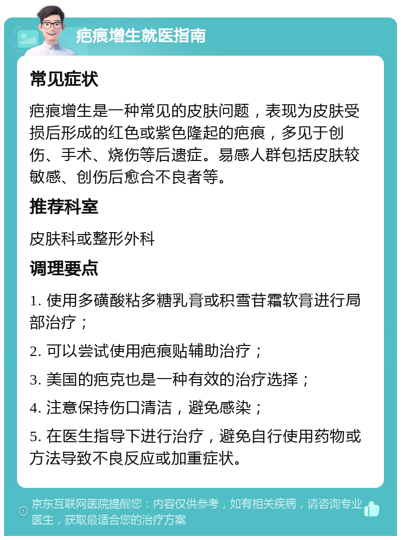 疤痕增生就医指南 常见症状 疤痕增生是一种常见的皮肤问题，表现为皮肤受损后形成的红色或紫色隆起的疤痕，多见于创伤、手术、烧伤等后遗症。易感人群包括皮肤较敏感、创伤后愈合不良者等。 推荐科室 皮肤科或整形外科 调理要点 1. 使用多磺酸粘多糖乳膏或积雪苷霜软膏进行局部治疗； 2. 可以尝试使用疤痕贴辅助治疗； 3. 美国的疤克也是一种有效的治疗选择； 4. 注意保持伤口清洁，避免感染； 5. 在医生指导下进行治疗，避免自行使用药物或方法导致不良反应或加重症状。