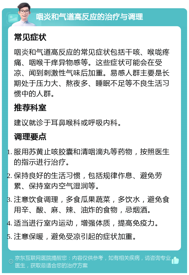 咽炎和气道高反应的治疗与调理 常见症状 咽炎和气道高反应的常见症状包括干咳、喉咙疼痛、咽喉干痒异物感等。这些症状可能会在受凉、闻到刺激性气味后加重。易感人群主要是长期处于压力大、熬夜多、睡眠不足等不良生活习惯中的人群。 推荐科室 建议就诊于耳鼻喉科或呼吸内科。 调理要点 服用苏黄止咳胶囊和清咽滴丸等药物，按照医生的指示进行治疗。 保持良好的生活习惯，包括规律作息、避免劳累、保持室内空气湿润等。 注意饮食调理，多食瓜果蔬菜，多饮水，避免食用辛、酸、麻、辣、油炸的食物，忌烟酒。 适当进行室内运动，增强体质，提高免疫力。 注意保暖，避免受凉引起的症状加重。