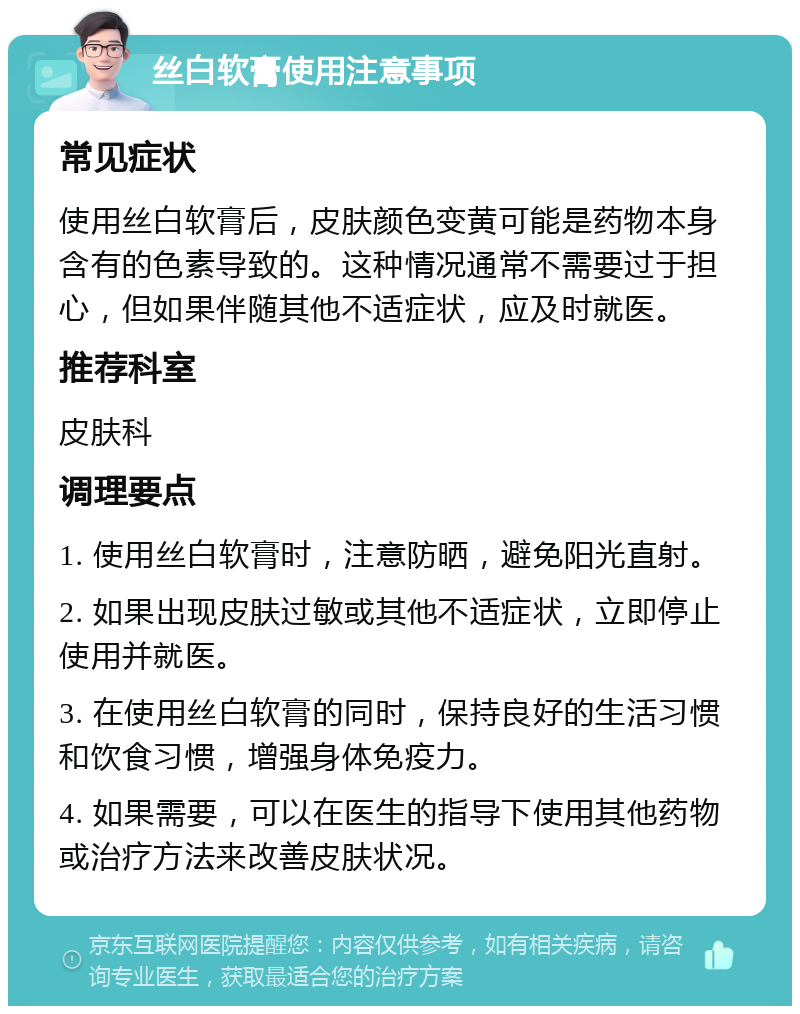 丝白软膏使用注意事项 常见症状 使用丝白软膏后，皮肤颜色变黄可能是药物本身含有的色素导致的。这种情况通常不需要过于担心，但如果伴随其他不适症状，应及时就医。 推荐科室 皮肤科 调理要点 1. 使用丝白软膏时，注意防晒，避免阳光直射。 2. 如果出现皮肤过敏或其他不适症状，立即停止使用并就医。 3. 在使用丝白软膏的同时，保持良好的生活习惯和饮食习惯，增强身体免疫力。 4. 如果需要，可以在医生的指导下使用其他药物或治疗方法来改善皮肤状况。