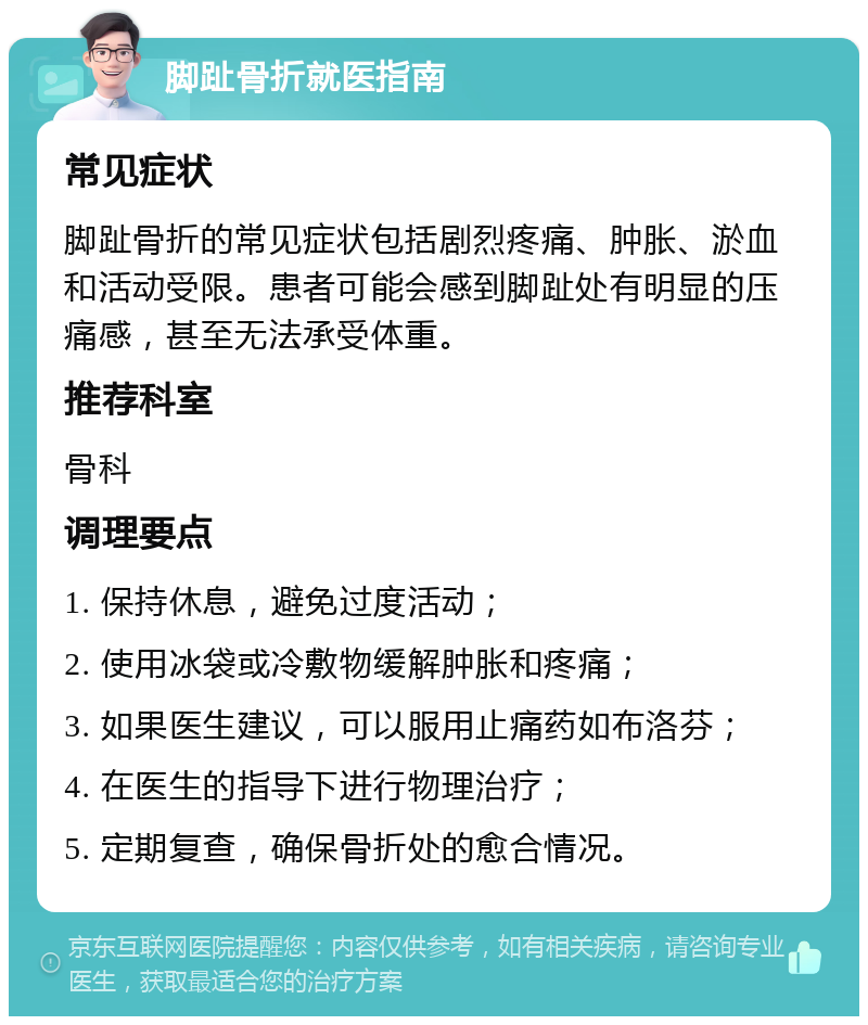 脚趾骨折就医指南 常见症状 脚趾骨折的常见症状包括剧烈疼痛、肿胀、淤血和活动受限。患者可能会感到脚趾处有明显的压痛感，甚至无法承受体重。 推荐科室 骨科 调理要点 1. 保持休息，避免过度活动； 2. 使用冰袋或冷敷物缓解肿胀和疼痛； 3. 如果医生建议，可以服用止痛药如布洛芬； 4. 在医生的指导下进行物理治疗； 5. 定期复查，确保骨折处的愈合情况。