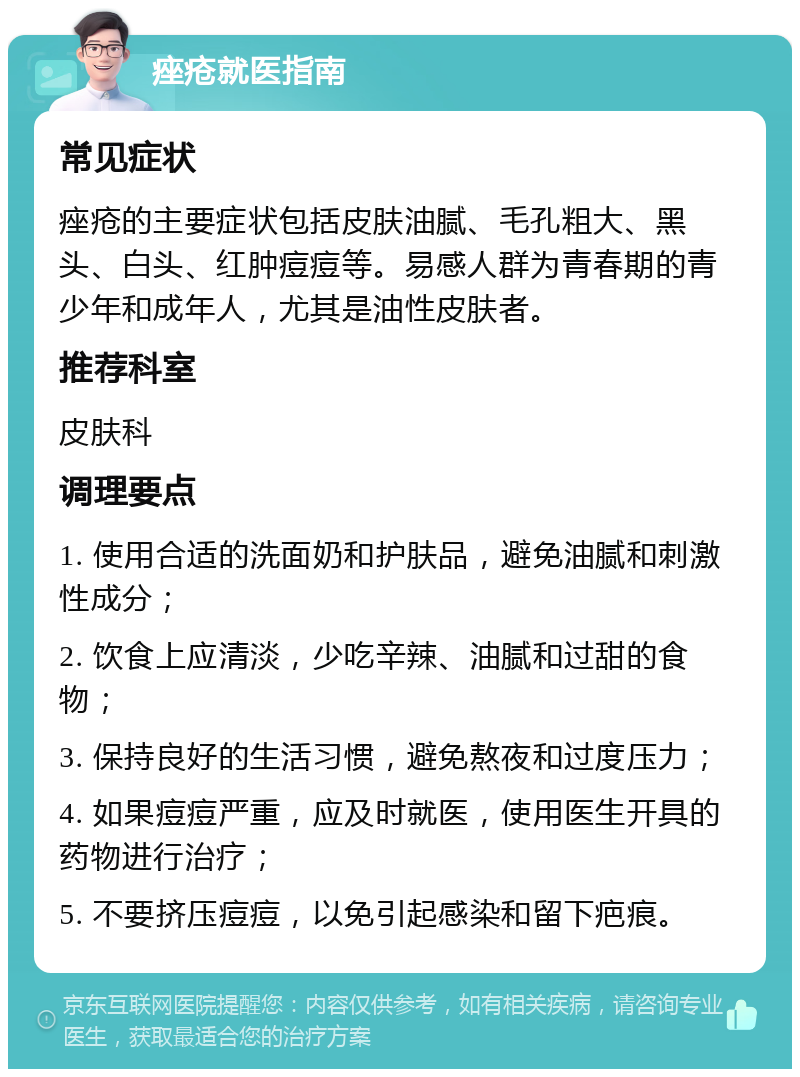 痤疮就医指南 常见症状 痤疮的主要症状包括皮肤油腻、毛孔粗大、黑头、白头、红肿痘痘等。易感人群为青春期的青少年和成年人，尤其是油性皮肤者。 推荐科室 皮肤科 调理要点 1. 使用合适的洗面奶和护肤品，避免油腻和刺激性成分； 2. 饮食上应清淡，少吃辛辣、油腻和过甜的食物； 3. 保持良好的生活习惯，避免熬夜和过度压力； 4. 如果痘痘严重，应及时就医，使用医生开具的药物进行治疗； 5. 不要挤压痘痘，以免引起感染和留下疤痕。