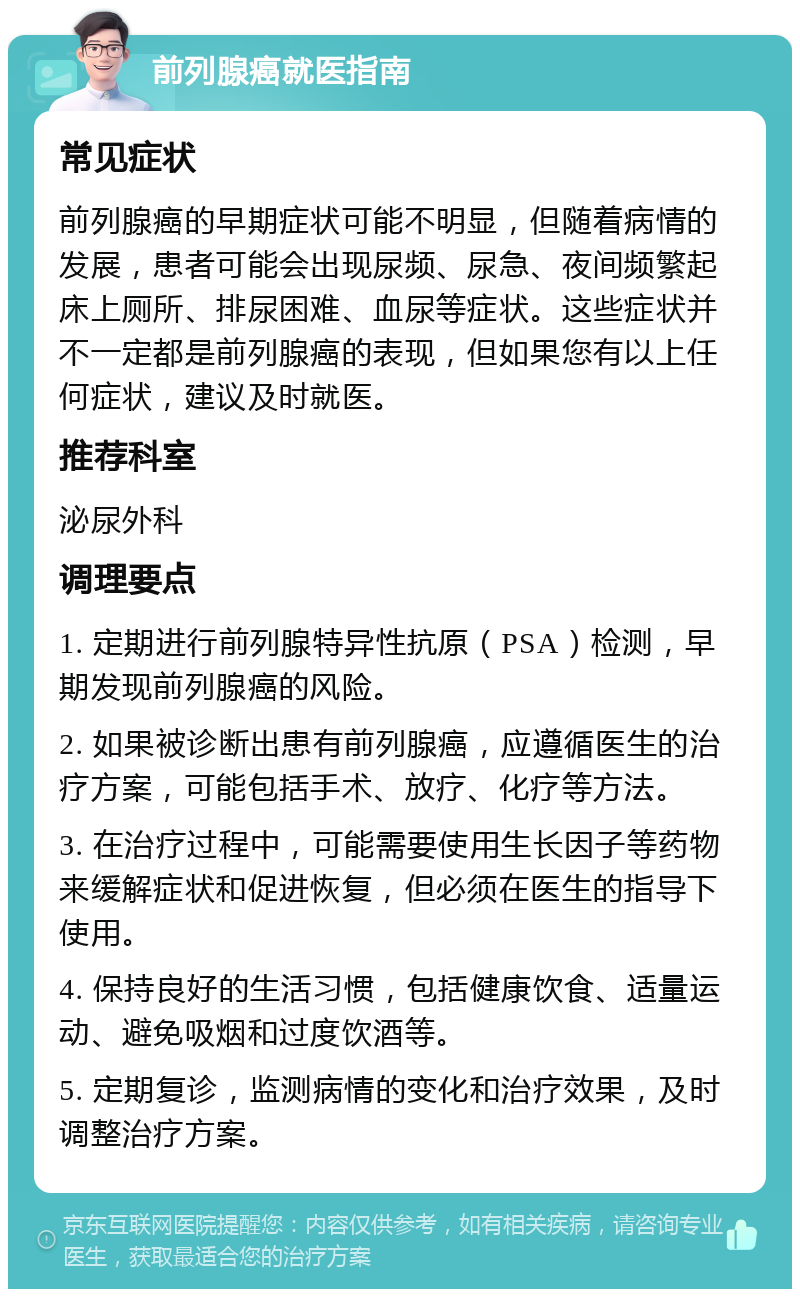 前列腺癌就医指南 常见症状 前列腺癌的早期症状可能不明显，但随着病情的发展，患者可能会出现尿频、尿急、夜间频繁起床上厕所、排尿困难、血尿等症状。这些症状并不一定都是前列腺癌的表现，但如果您有以上任何症状，建议及时就医。 推荐科室 泌尿外科 调理要点 1. 定期进行前列腺特异性抗原（PSA）检测，早期发现前列腺癌的风险。 2. 如果被诊断出患有前列腺癌，应遵循医生的治疗方案，可能包括手术、放疗、化疗等方法。 3. 在治疗过程中，可能需要使用生长因子等药物来缓解症状和促进恢复，但必须在医生的指导下使用。 4. 保持良好的生活习惯，包括健康饮食、适量运动、避免吸烟和过度饮酒等。 5. 定期复诊，监测病情的变化和治疗效果，及时调整治疗方案。