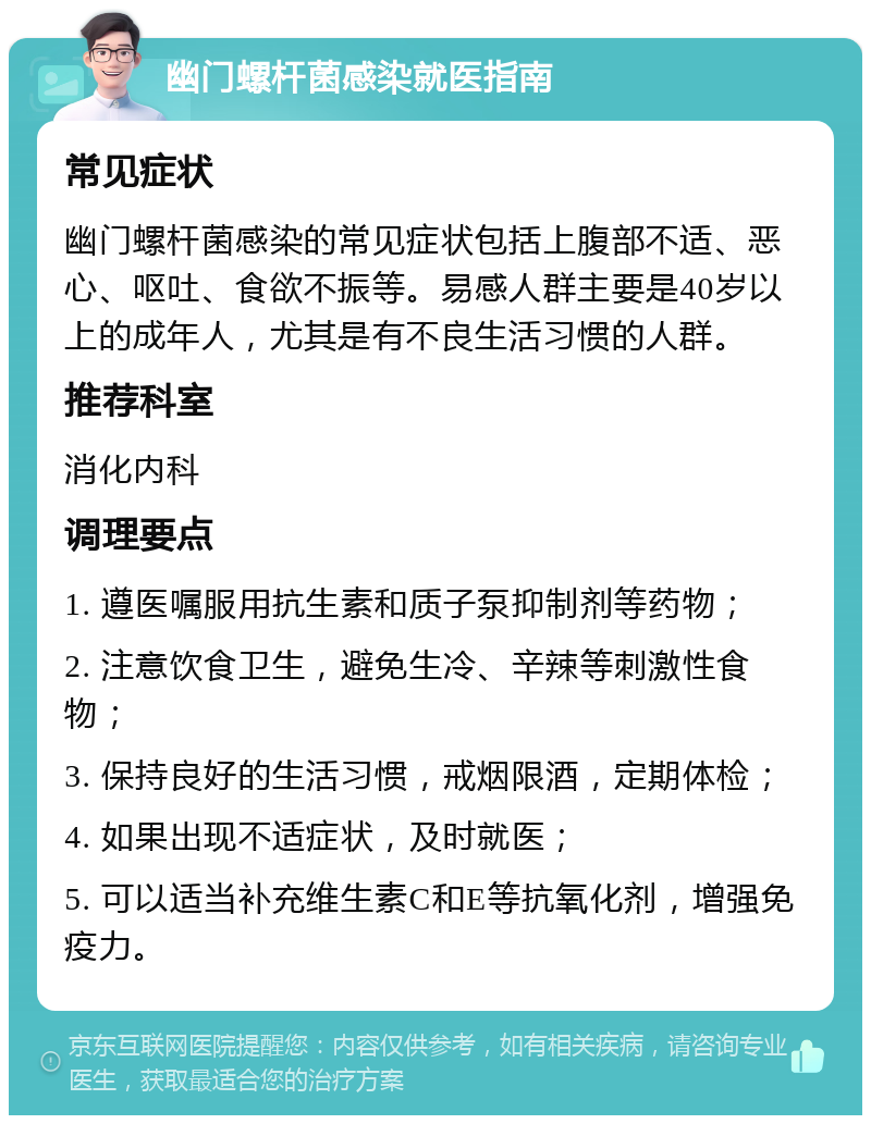 幽门螺杆菌感染就医指南 常见症状 幽门螺杆菌感染的常见症状包括上腹部不适、恶心、呕吐、食欲不振等。易感人群主要是40岁以上的成年人，尤其是有不良生活习惯的人群。 推荐科室 消化内科 调理要点 1. 遵医嘱服用抗生素和质子泵抑制剂等药物； 2. 注意饮食卫生，避免生冷、辛辣等刺激性食物； 3. 保持良好的生活习惯，戒烟限酒，定期体检； 4. 如果出现不适症状，及时就医； 5. 可以适当补充维生素C和E等抗氧化剂，增强免疫力。