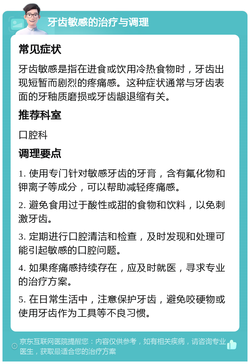 牙齿敏感的治疗与调理 常见症状 牙齿敏感是指在进食或饮用冷热食物时，牙齿出现短暂而剧烈的疼痛感。这种症状通常与牙齿表面的牙釉质磨损或牙齿龈退缩有关。 推荐科室 口腔科 调理要点 1. 使用专门针对敏感牙齿的牙膏，含有氟化物和钾离子等成分，可以帮助减轻疼痛感。 2. 避免食用过于酸性或甜的食物和饮料，以免刺激牙齿。 3. 定期进行口腔清洁和检查，及时发现和处理可能引起敏感的口腔问题。 4. 如果疼痛感持续存在，应及时就医，寻求专业的治疗方案。 5. 在日常生活中，注意保护牙齿，避免咬硬物或使用牙齿作为工具等不良习惯。