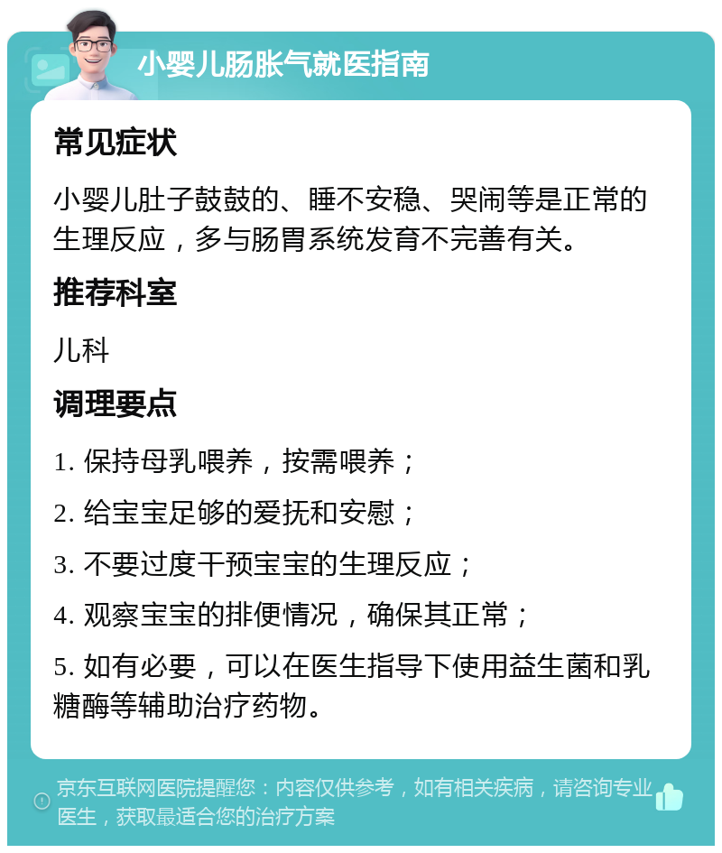 小婴儿肠胀气就医指南 常见症状 小婴儿肚子鼓鼓的、睡不安稳、哭闹等是正常的生理反应，多与肠胃系统发育不完善有关。 推荐科室 儿科 调理要点 1. 保持母乳喂养，按需喂养； 2. 给宝宝足够的爱抚和安慰； 3. 不要过度干预宝宝的生理反应； 4. 观察宝宝的排便情况，确保其正常； 5. 如有必要，可以在医生指导下使用益生菌和乳糖酶等辅助治疗药物。