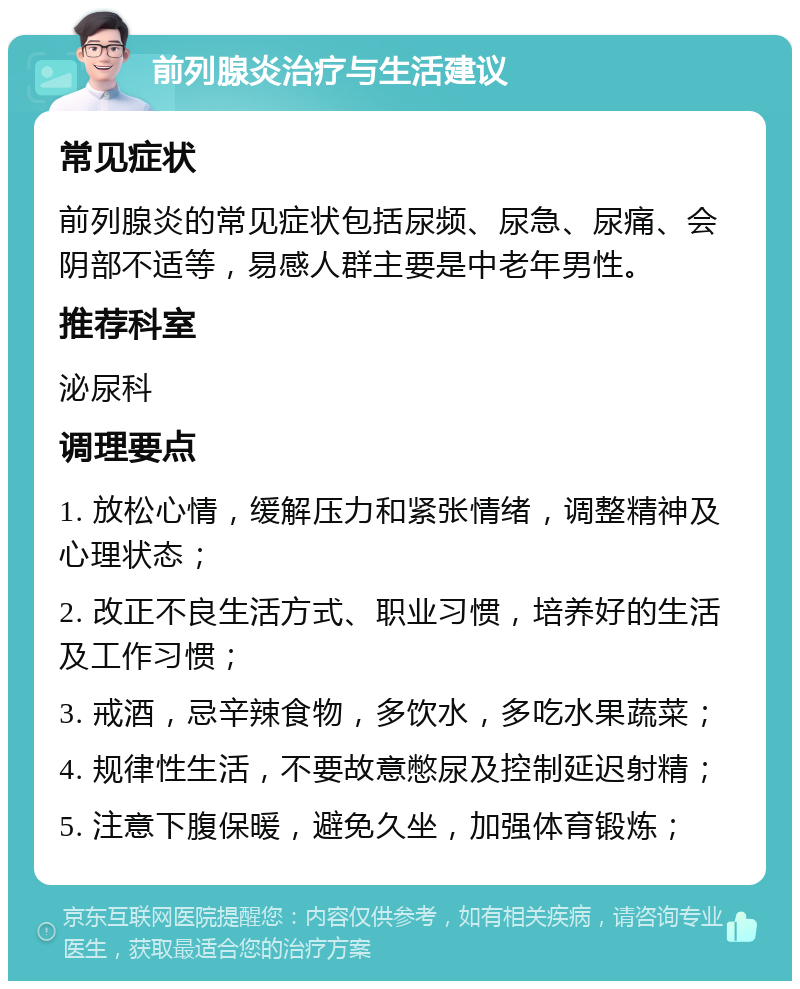 前列腺炎治疗与生活建议 常见症状 前列腺炎的常见症状包括尿频、尿急、尿痛、会阴部不适等，易感人群主要是中老年男性。 推荐科室 泌尿科 调理要点 1. 放松心情，缓解压力和紧张情绪，调整精神及心理状态； 2. 改正不良生活方式、职业习惯，培养好的生活及工作习惯； 3. 戒酒，忌辛辣食物，多饮水，多吃水果蔬菜； 4. 规律性生活，不要故意憋尿及控制延迟射精； 5. 注意下腹保暖，避免久坐，加强体育锻炼；