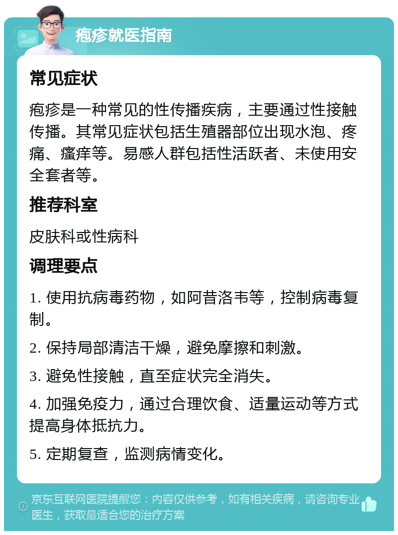 疱疹就医指南 常见症状 疱疹是一种常见的性传播疾病，主要通过性接触传播。其常见症状包括生殖器部位出现水泡、疼痛、瘙痒等。易感人群包括性活跃者、未使用安全套者等。 推荐科室 皮肤科或性病科 调理要点 1. 使用抗病毒药物，如阿昔洛韦等，控制病毒复制。 2. 保持局部清洁干燥，避免摩擦和刺激。 3. 避免性接触，直至症状完全消失。 4. 加强免疫力，通过合理饮食、适量运动等方式提高身体抵抗力。 5. 定期复查，监测病情变化。