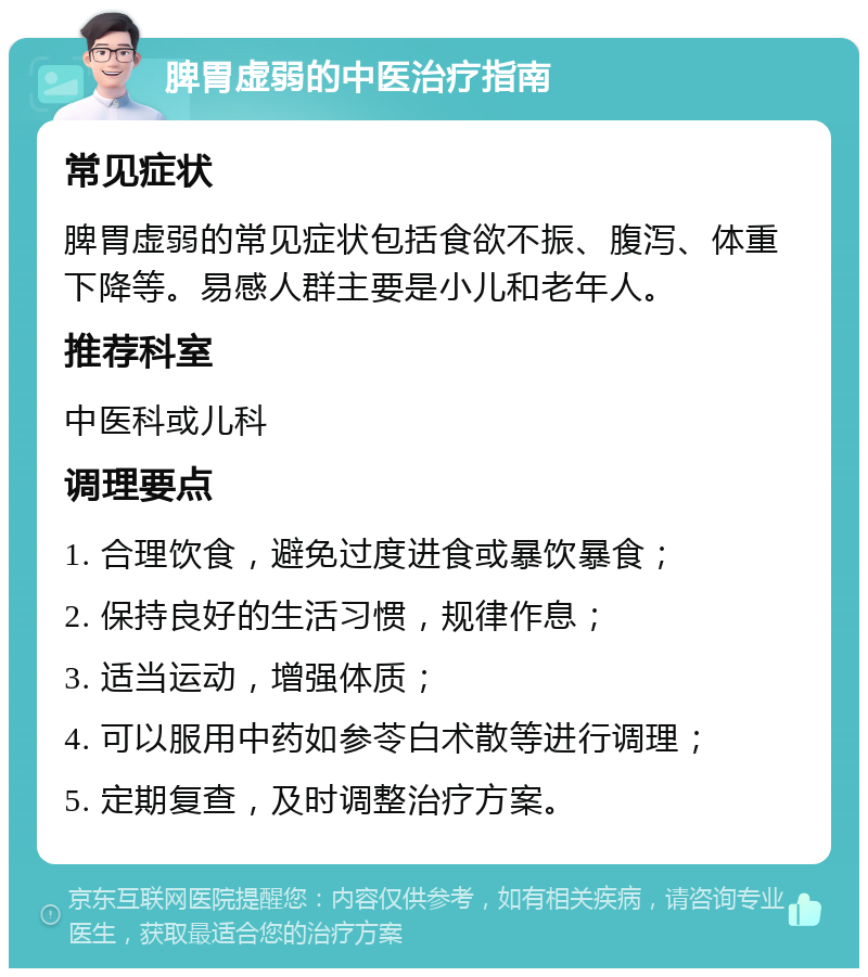 脾胃虚弱的中医治疗指南 常见症状 脾胃虚弱的常见症状包括食欲不振、腹泻、体重下降等。易感人群主要是小儿和老年人。 推荐科室 中医科或儿科 调理要点 1. 合理饮食，避免过度进食或暴饮暴食； 2. 保持良好的生活习惯，规律作息； 3. 适当运动，增强体质； 4. 可以服用中药如参苓白术散等进行调理； 5. 定期复查，及时调整治疗方案。