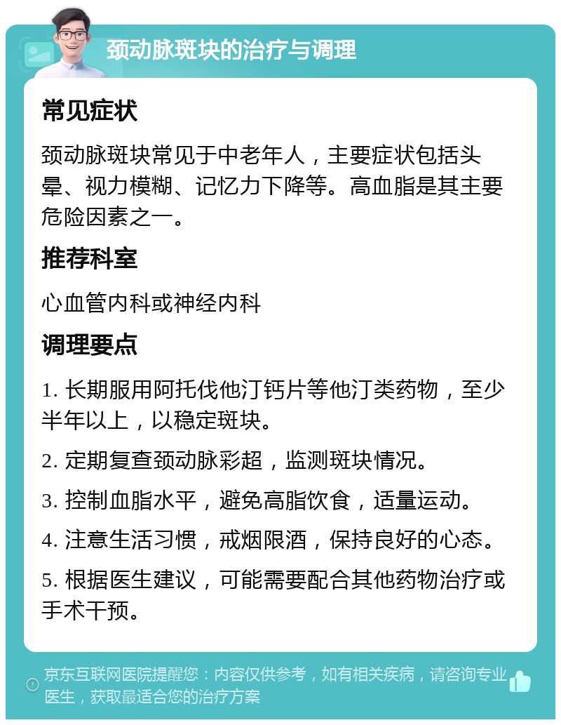 颈动脉斑块的治疗与调理 常见症状 颈动脉斑块常见于中老年人，主要症状包括头晕、视力模糊、记忆力下降等。高血脂是其主要危险因素之一。 推荐科室 心血管内科或神经内科 调理要点 1. 长期服用阿托伐他汀钙片等他汀类药物，至少半年以上，以稳定斑块。 2. 定期复查颈动脉彩超，监测斑块情况。 3. 控制血脂水平，避免高脂饮食，适量运动。 4. 注意生活习惯，戒烟限酒，保持良好的心态。 5. 根据医生建议，可能需要配合其他药物治疗或手术干预。