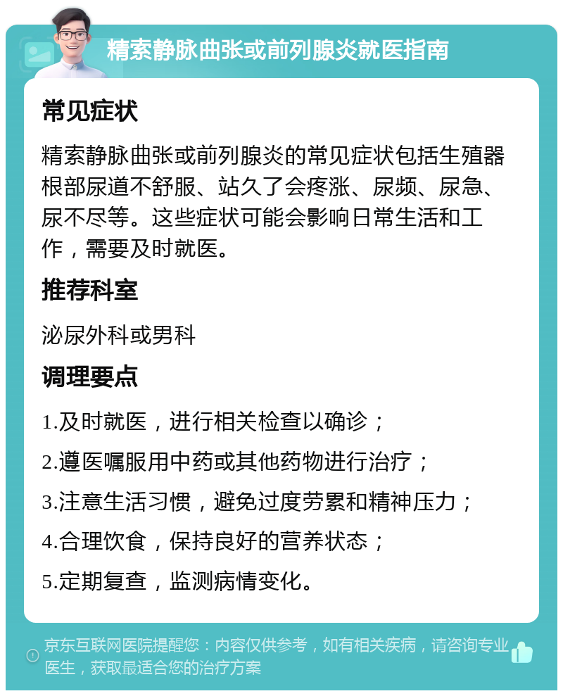 精索静脉曲张或前列腺炎就医指南 常见症状 精索静脉曲张或前列腺炎的常见症状包括生殖器根部尿道不舒服、站久了会疼涨、尿频、尿急、尿不尽等。这些症状可能会影响日常生活和工作，需要及时就医。 推荐科室 泌尿外科或男科 调理要点 1.及时就医，进行相关检查以确诊； 2.遵医嘱服用中药或其他药物进行治疗； 3.注意生活习惯，避免过度劳累和精神压力； 4.合理饮食，保持良好的营养状态； 5.定期复查，监测病情变化。