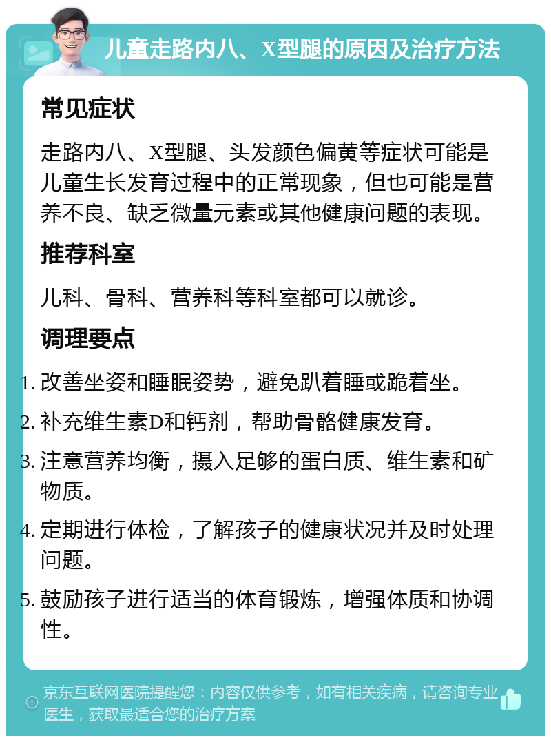 儿童走路内八、X型腿的原因及治疗方法 常见症状 走路内八、X型腿、头发颜色偏黄等症状可能是儿童生长发育过程中的正常现象，但也可能是营养不良、缺乏微量元素或其他健康问题的表现。 推荐科室 儿科、骨科、营养科等科室都可以就诊。 调理要点 改善坐姿和睡眠姿势，避免趴着睡或跪着坐。 补充维生素D和钙剂，帮助骨骼健康发育。 注意营养均衡，摄入足够的蛋白质、维生素和矿物质。 定期进行体检，了解孩子的健康状况并及时处理问题。 鼓励孩子进行适当的体育锻炼，增强体质和协调性。