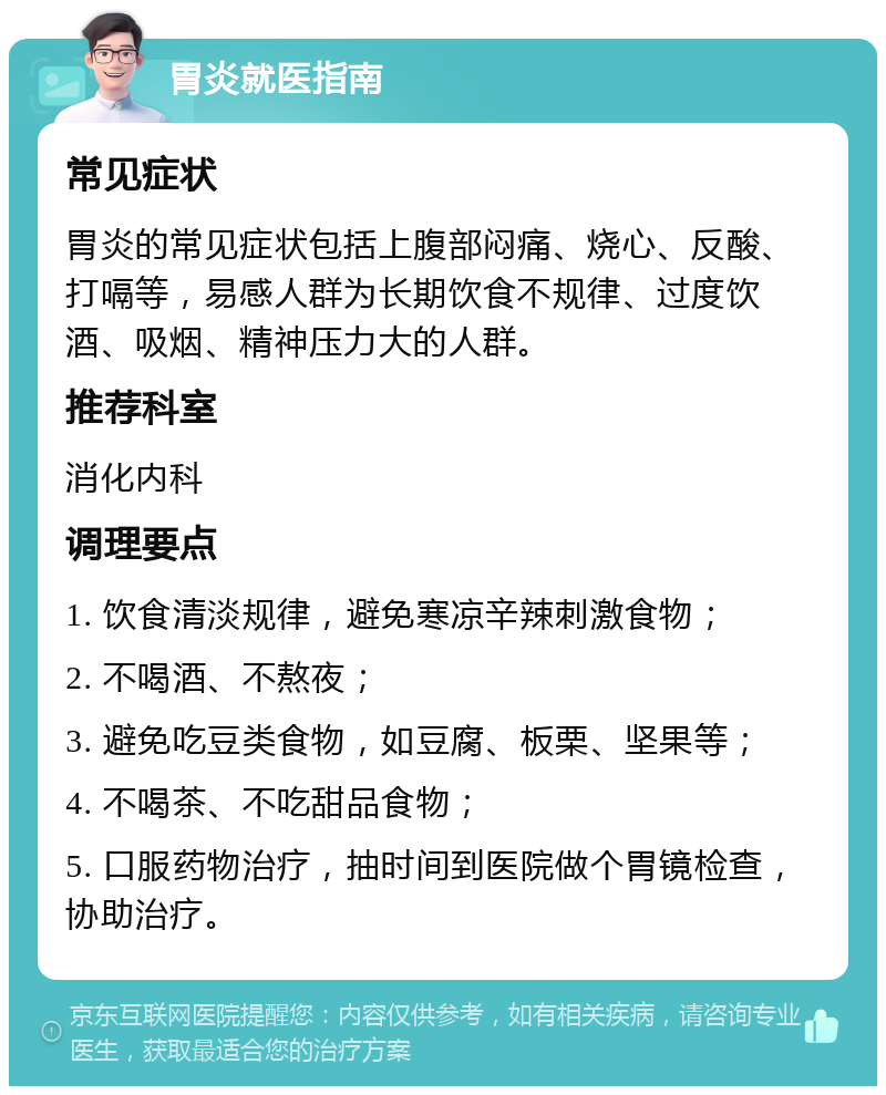 胃炎就医指南 常见症状 胃炎的常见症状包括上腹部闷痛、烧心、反酸、打嗝等，易感人群为长期饮食不规律、过度饮酒、吸烟、精神压力大的人群。 推荐科室 消化内科 调理要点 1. 饮食清淡规律，避免寒凉辛辣刺激食物； 2. 不喝酒、不熬夜； 3. 避免吃豆类食物，如豆腐、板栗、坚果等； 4. 不喝茶、不吃甜品食物； 5. 口服药物治疗，抽时间到医院做个胃镜检查，协助治疗。