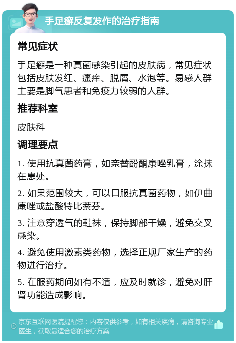 手足癣反复发作的治疗指南 常见症状 手足癣是一种真菌感染引起的皮肤病，常见症状包括皮肤发红、瘙痒、脱屑、水泡等。易感人群主要是脚气患者和免疫力较弱的人群。 推荐科室 皮肤科 调理要点 1. 使用抗真菌药膏，如奈替酚酮康唑乳膏，涂抹在患处。 2. 如果范围较大，可以口服抗真菌药物，如伊曲康唑或盐酸特比萘芬。 3. 注意穿透气的鞋袜，保持脚部干燥，避免交叉感染。 4. 避免使用激素类药物，选择正规厂家生产的药物进行治疗。 5. 在服药期间如有不适，应及时就诊，避免对肝肾功能造成影响。