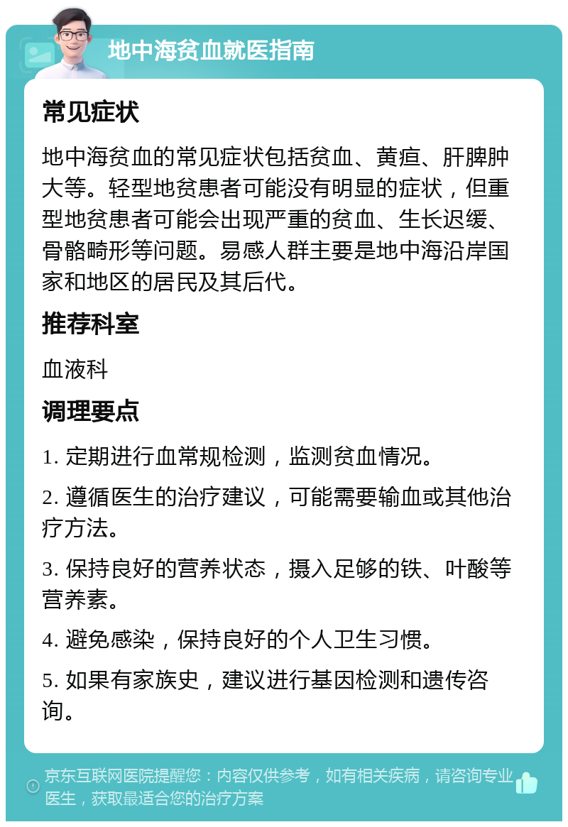 地中海贫血就医指南 常见症状 地中海贫血的常见症状包括贫血、黄疸、肝脾肿大等。轻型地贫患者可能没有明显的症状，但重型地贫患者可能会出现严重的贫血、生长迟缓、骨骼畸形等问题。易感人群主要是地中海沿岸国家和地区的居民及其后代。 推荐科室 血液科 调理要点 1. 定期进行血常规检测，监测贫血情况。 2. 遵循医生的治疗建议，可能需要输血或其他治疗方法。 3. 保持良好的营养状态，摄入足够的铁、叶酸等营养素。 4. 避免感染，保持良好的个人卫生习惯。 5. 如果有家族史，建议进行基因检测和遗传咨询。