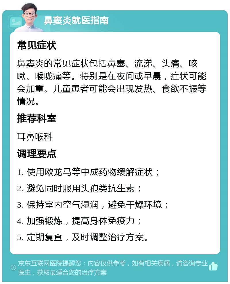 鼻窦炎就医指南 常见症状 鼻窦炎的常见症状包括鼻塞、流涕、头痛、咳嗽、喉咙痛等。特别是在夜间或早晨，症状可能会加重。儿童患者可能会出现发热、食欲不振等情况。 推荐科室 耳鼻喉科 调理要点 1. 使用欧龙马等中成药物缓解症状； 2. 避免同时服用头孢类抗生素； 3. 保持室内空气湿润，避免干燥环境； 4. 加强锻炼，提高身体免疫力； 5. 定期复查，及时调整治疗方案。