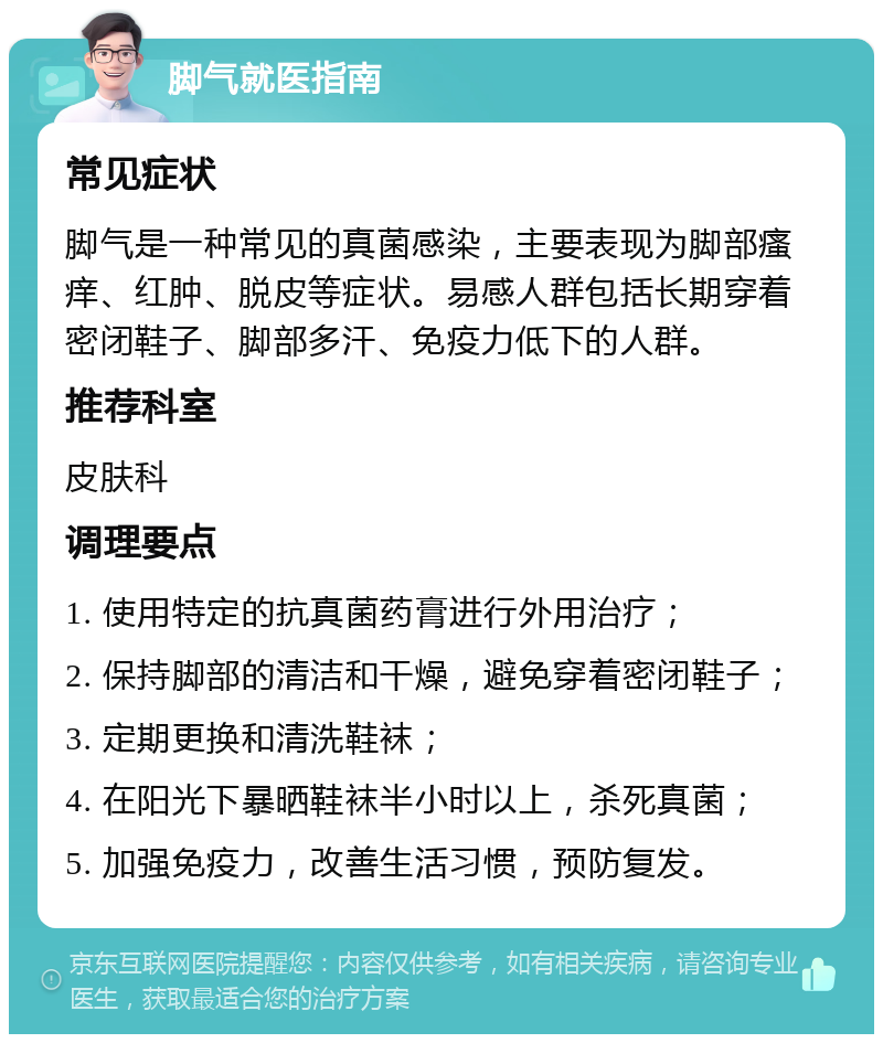 脚气就医指南 常见症状 脚气是一种常见的真菌感染，主要表现为脚部瘙痒、红肿、脱皮等症状。易感人群包括长期穿着密闭鞋子、脚部多汗、免疫力低下的人群。 推荐科室 皮肤科 调理要点 1. 使用特定的抗真菌药膏进行外用治疗； 2. 保持脚部的清洁和干燥，避免穿着密闭鞋子； 3. 定期更换和清洗鞋袜； 4. 在阳光下暴晒鞋袜半小时以上，杀死真菌； 5. 加强免疫力，改善生活习惯，预防复发。