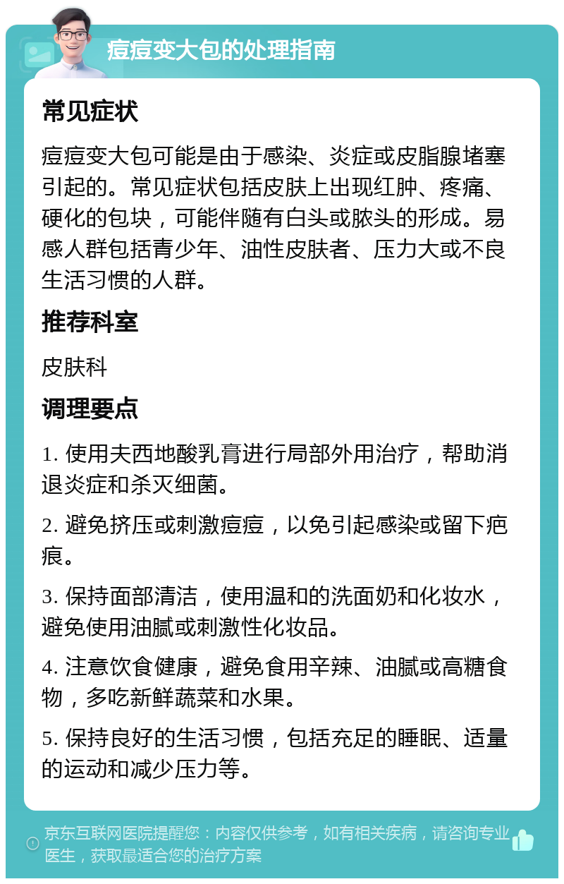 痘痘变大包的处理指南 常见症状 痘痘变大包可能是由于感染、炎症或皮脂腺堵塞引起的。常见症状包括皮肤上出现红肿、疼痛、硬化的包块，可能伴随有白头或脓头的形成。易感人群包括青少年、油性皮肤者、压力大或不良生活习惯的人群。 推荐科室 皮肤科 调理要点 1. 使用夫西地酸乳膏进行局部外用治疗，帮助消退炎症和杀灭细菌。 2. 避免挤压或刺激痘痘，以免引起感染或留下疤痕。 3. 保持面部清洁，使用温和的洗面奶和化妆水，避免使用油腻或刺激性化妆品。 4. 注意饮食健康，避免食用辛辣、油腻或高糖食物，多吃新鲜蔬菜和水果。 5. 保持良好的生活习惯，包括充足的睡眠、适量的运动和减少压力等。