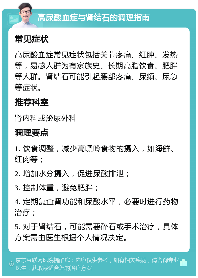 高尿酸血症与肾结石的调理指南 常见症状 高尿酸血症常见症状包括关节疼痛、红肿、发热等，易感人群为有家族史、长期高脂饮食、肥胖等人群。肾结石可能引起腰部疼痛、尿频、尿急等症状。 推荐科室 肾内科或泌尿外科 调理要点 1. 饮食调整，减少高嘌呤食物的摄入，如海鲜、红肉等； 2. 增加水分摄入，促进尿酸排泄； 3. 控制体重，避免肥胖； 4. 定期复查肾功能和尿酸水平，必要时进行药物治疗； 5. 对于肾结石，可能需要碎石或手术治疗，具体方案需由医生根据个人情况决定。