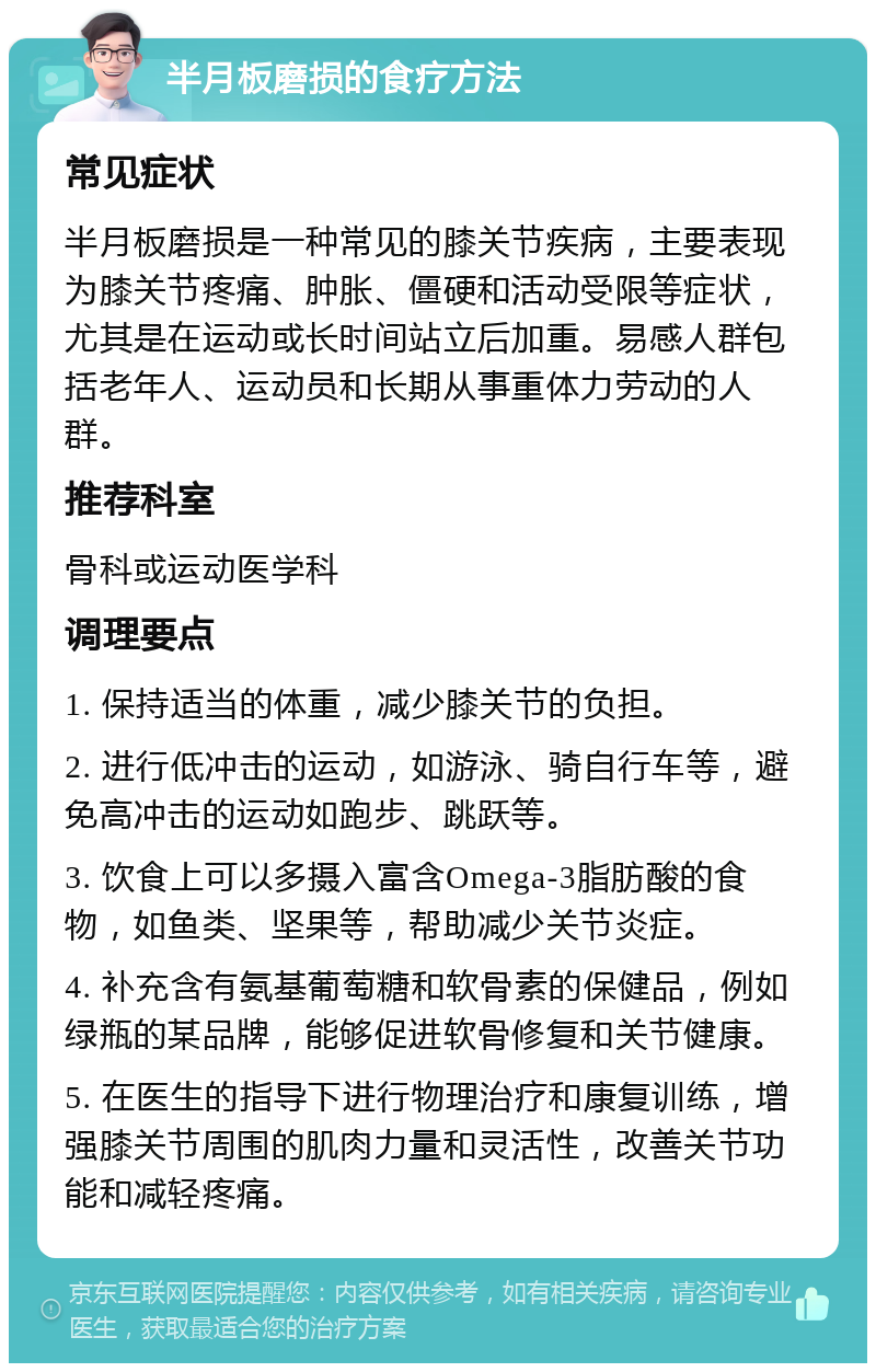 半月板磨损的食疗方法 常见症状 半月板磨损是一种常见的膝关节疾病，主要表现为膝关节疼痛、肿胀、僵硬和活动受限等症状，尤其是在运动或长时间站立后加重。易感人群包括老年人、运动员和长期从事重体力劳动的人群。 推荐科室 骨科或运动医学科 调理要点 1. 保持适当的体重，减少膝关节的负担。 2. 进行低冲击的运动，如游泳、骑自行车等，避免高冲击的运动如跑步、跳跃等。 3. 饮食上可以多摄入富含Omega-3脂肪酸的食物，如鱼类、坚果等，帮助减少关节炎症。 4. 补充含有氨基葡萄糖和软骨素的保健品，例如绿瓶的某品牌，能够促进软骨修复和关节健康。 5. 在医生的指导下进行物理治疗和康复训练，增强膝关节周围的肌肉力量和灵活性，改善关节功能和减轻疼痛。