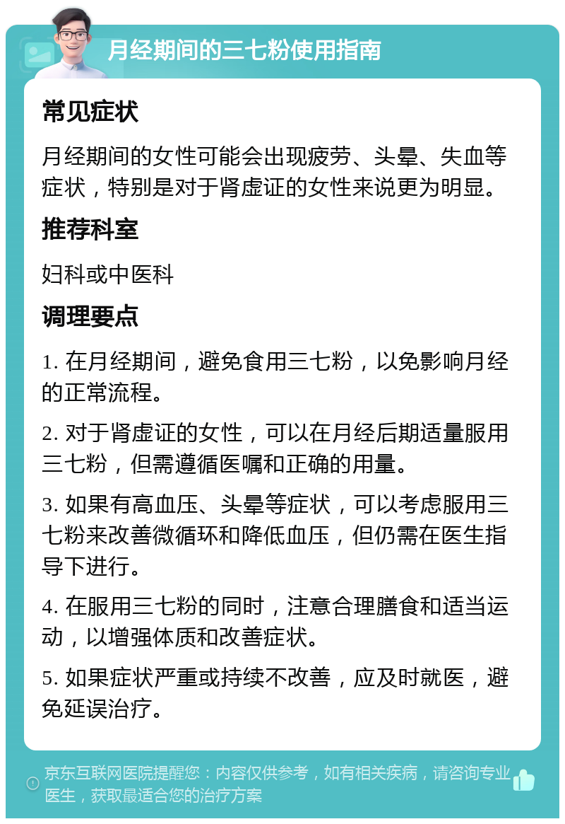 月经期间的三七粉使用指南 常见症状 月经期间的女性可能会出现疲劳、头晕、失血等症状，特别是对于肾虚证的女性来说更为明显。 推荐科室 妇科或中医科 调理要点 1. 在月经期间，避免食用三七粉，以免影响月经的正常流程。 2. 对于肾虚证的女性，可以在月经后期适量服用三七粉，但需遵循医嘱和正确的用量。 3. 如果有高血压、头晕等症状，可以考虑服用三七粉来改善微循环和降低血压，但仍需在医生指导下进行。 4. 在服用三七粉的同时，注意合理膳食和适当运动，以增强体质和改善症状。 5. 如果症状严重或持续不改善，应及时就医，避免延误治疗。