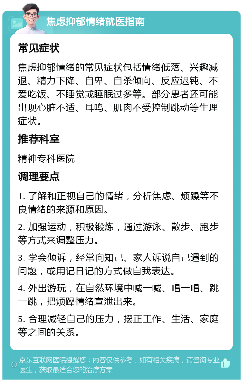 焦虑抑郁情绪就医指南 常见症状 焦虑抑郁情绪的常见症状包括情绪低落、兴趣减退、精力下降、自卑、自杀倾向、反应迟钝、不爱吃饭、不睡觉或睡眠过多等。部分患者还可能出现心脏不适、耳鸣、肌肉不受控制跳动等生理症状。 推荐科室 精神专科医院 调理要点 1. 了解和正视自己的情绪，分析焦虑、烦躁等不良情绪的来源和原因。 2. 加强运动，积极锻炼，通过游泳、散步、跑步等方式来调整压力。 3. 学会倾诉，经常向知己、家人诉说自己遇到的问题，或用记日记的方式做自我表达。 4. 外出游玩，在自然环境中喊一喊、唱一唱、跳一跳，把烦躁情绪宣泄出来。 5. 合理减轻自己的压力，摆正工作、生活、家庭等之间的关系。