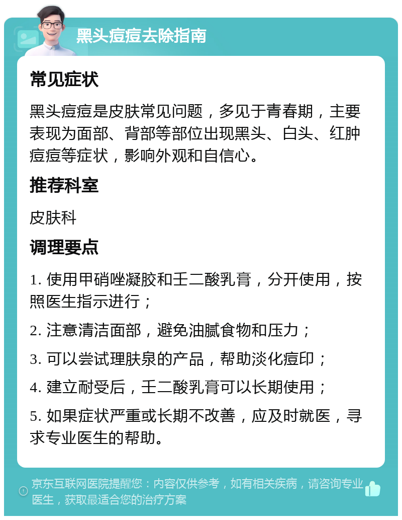 黑头痘痘去除指南 常见症状 黑头痘痘是皮肤常见问题，多见于青春期，主要表现为面部、背部等部位出现黑头、白头、红肿痘痘等症状，影响外观和自信心。 推荐科室 皮肤科 调理要点 1. 使用甲硝唑凝胶和壬二酸乳膏，分开使用，按照医生指示进行； 2. 注意清洁面部，避免油腻食物和压力； 3. 可以尝试理肤泉的产品，帮助淡化痘印； 4. 建立耐受后，壬二酸乳膏可以长期使用； 5. 如果症状严重或长期不改善，应及时就医，寻求专业医生的帮助。