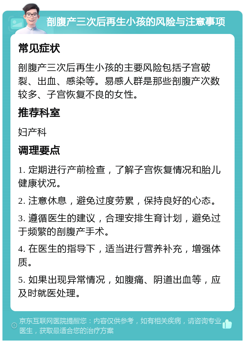 剖腹产三次后再生小孩的风险与注意事项 常见症状 剖腹产三次后再生小孩的主要风险包括子宫破裂、出血、感染等。易感人群是那些剖腹产次数较多、子宫恢复不良的女性。 推荐科室 妇产科 调理要点 1. 定期进行产前检查，了解子宫恢复情况和胎儿健康状况。 2. 注意休息，避免过度劳累，保持良好的心态。 3. 遵循医生的建议，合理安排生育计划，避免过于频繁的剖腹产手术。 4. 在医生的指导下，适当进行营养补充，增强体质。 5. 如果出现异常情况，如腹痛、阴道出血等，应及时就医处理。