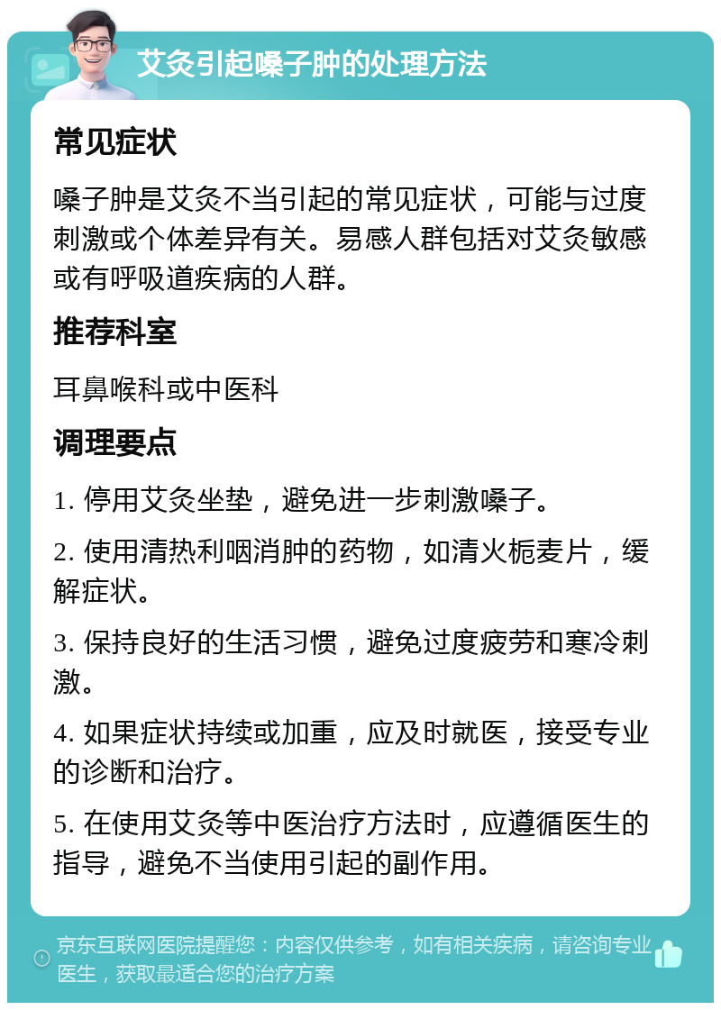 艾灸引起嗓子肿的处理方法 常见症状 嗓子肿是艾灸不当引起的常见症状，可能与过度刺激或个体差异有关。易感人群包括对艾灸敏感或有呼吸道疾病的人群。 推荐科室 耳鼻喉科或中医科 调理要点 1. 停用艾灸坐垫，避免进一步刺激嗓子。 2. 使用清热利咽消肿的药物，如清火栀麦片，缓解症状。 3. 保持良好的生活习惯，避免过度疲劳和寒冷刺激。 4. 如果症状持续或加重，应及时就医，接受专业的诊断和治疗。 5. 在使用艾灸等中医治疗方法时，应遵循医生的指导，避免不当使用引起的副作用。