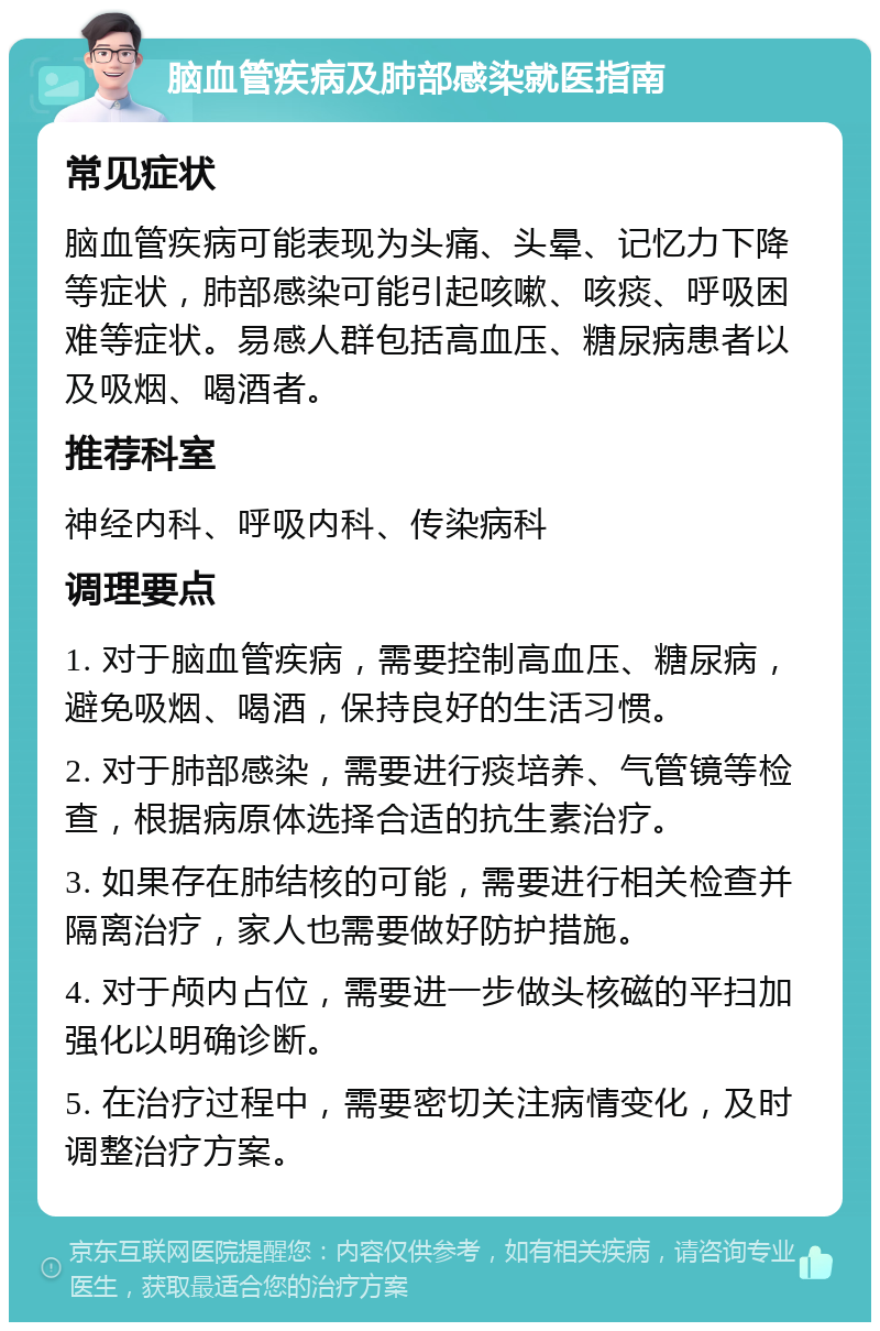 脑血管疾病及肺部感染就医指南 常见症状 脑血管疾病可能表现为头痛、头晕、记忆力下降等症状，肺部感染可能引起咳嗽、咳痰、呼吸困难等症状。易感人群包括高血压、糖尿病患者以及吸烟、喝酒者。 推荐科室 神经内科、呼吸内科、传染病科 调理要点 1. 对于脑血管疾病，需要控制高血压、糖尿病，避免吸烟、喝酒，保持良好的生活习惯。 2. 对于肺部感染，需要进行痰培养、气管镜等检查，根据病原体选择合适的抗生素治疗。 3. 如果存在肺结核的可能，需要进行相关检查并隔离治疗，家人也需要做好防护措施。 4. 对于颅内占位，需要进一步做头核磁的平扫加强化以明确诊断。 5. 在治疗过程中，需要密切关注病情变化，及时调整治疗方案。