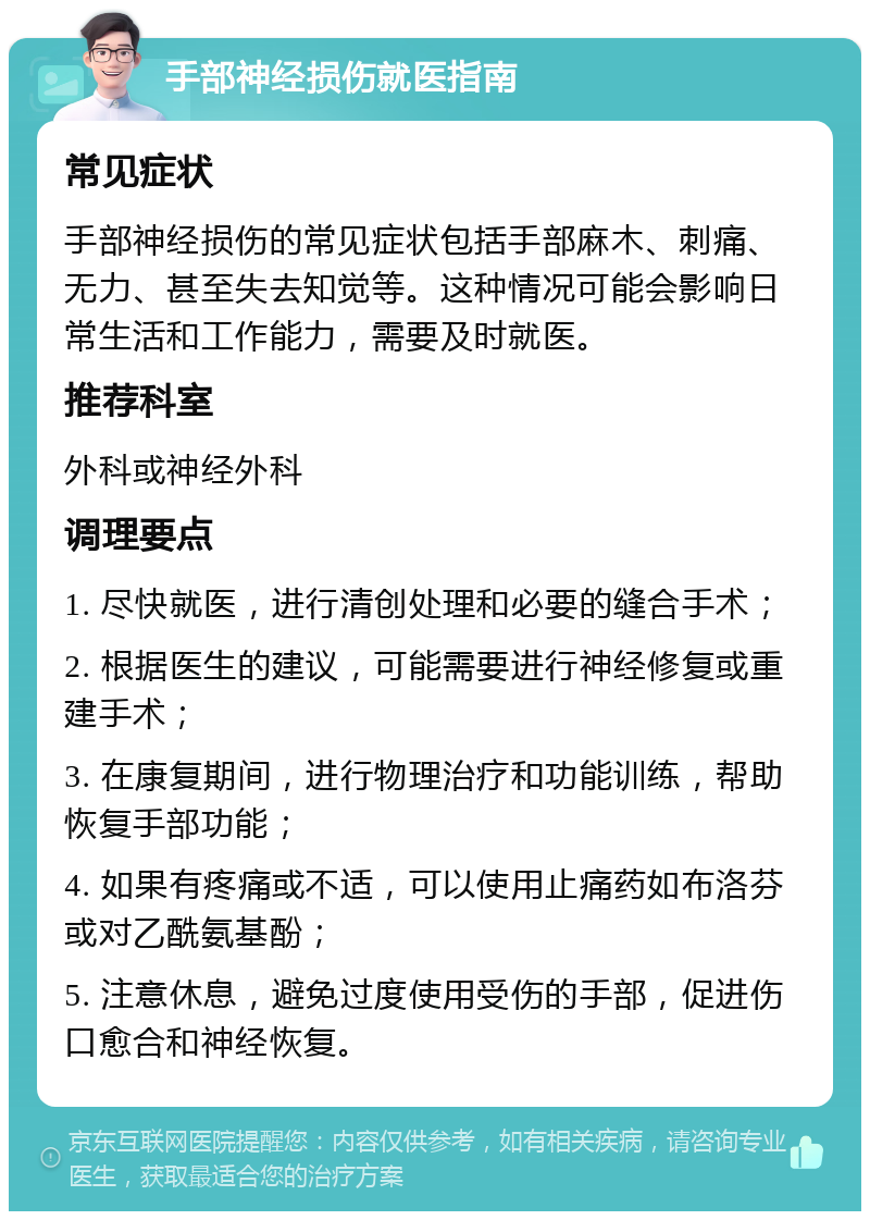 手部神经损伤就医指南 常见症状 手部神经损伤的常见症状包括手部麻木、刺痛、无力、甚至失去知觉等。这种情况可能会影响日常生活和工作能力，需要及时就医。 推荐科室 外科或神经外科 调理要点 1. 尽快就医，进行清创处理和必要的缝合手术； 2. 根据医生的建议，可能需要进行神经修复或重建手术； 3. 在康复期间，进行物理治疗和功能训练，帮助恢复手部功能； 4. 如果有疼痛或不适，可以使用止痛药如布洛芬或对乙酰氨基酚； 5. 注意休息，避免过度使用受伤的手部，促进伤口愈合和神经恢复。