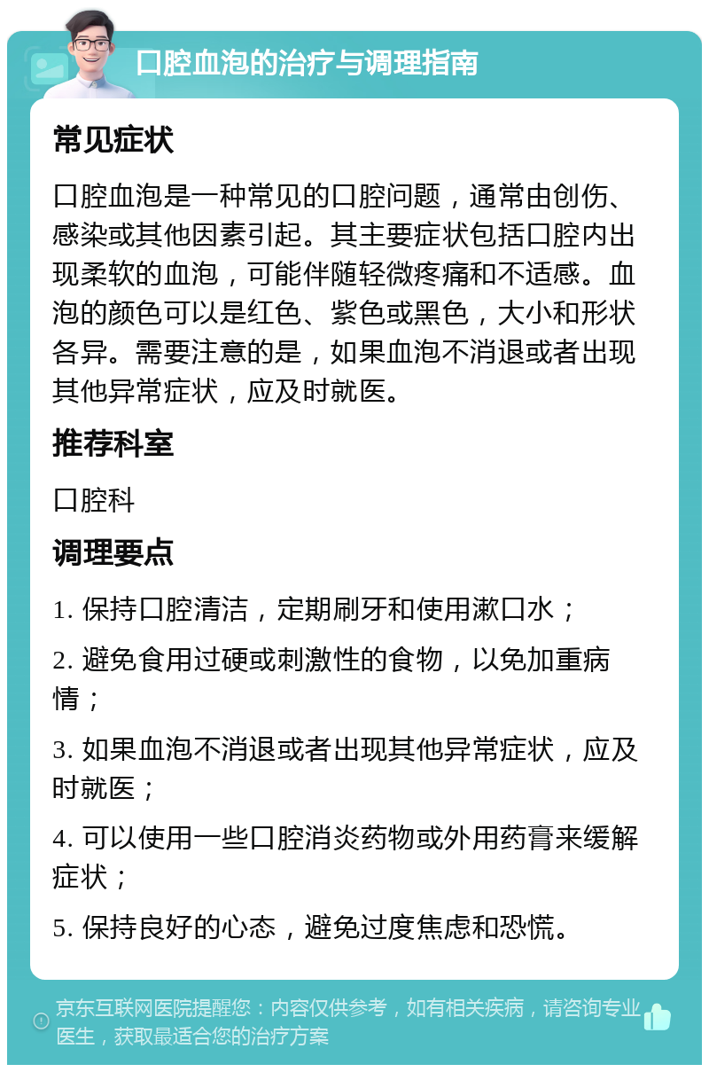 口腔血泡的治疗与调理指南 常见症状 口腔血泡是一种常见的口腔问题，通常由创伤、感染或其他因素引起。其主要症状包括口腔内出现柔软的血泡，可能伴随轻微疼痛和不适感。血泡的颜色可以是红色、紫色或黑色，大小和形状各异。需要注意的是，如果血泡不消退或者出现其他异常症状，应及时就医。 推荐科室 口腔科 调理要点 1. 保持口腔清洁，定期刷牙和使用漱口水； 2. 避免食用过硬或刺激性的食物，以免加重病情； 3. 如果血泡不消退或者出现其他异常症状，应及时就医； 4. 可以使用一些口腔消炎药物或外用药膏来缓解症状； 5. 保持良好的心态，避免过度焦虑和恐慌。