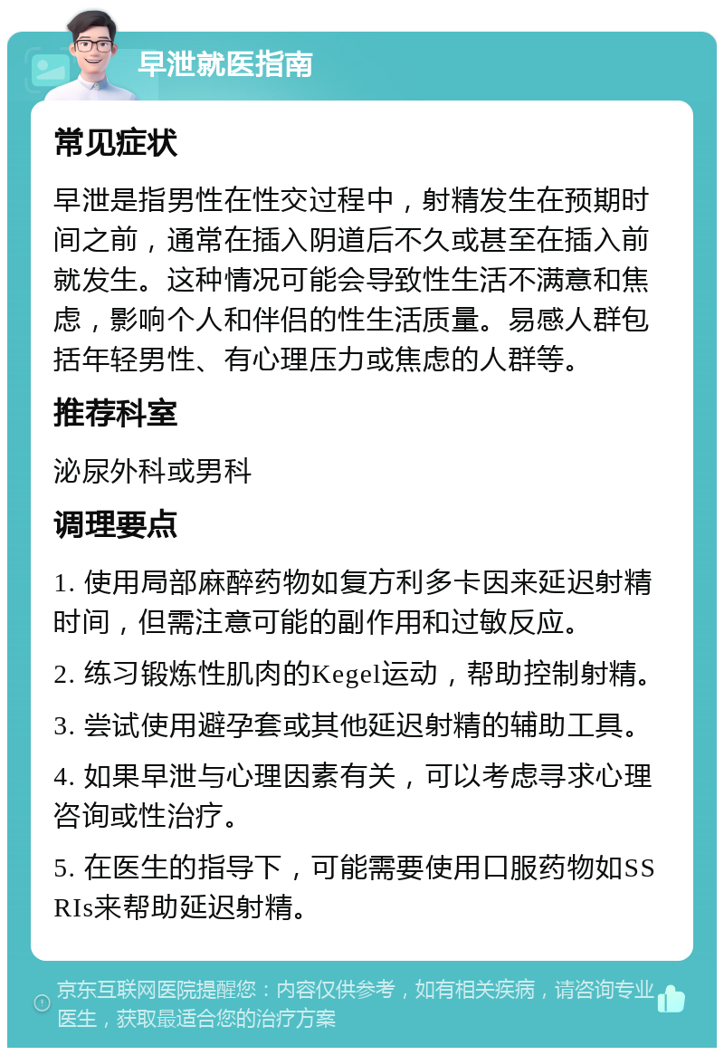 早泄就医指南 常见症状 早泄是指男性在性交过程中，射精发生在预期时间之前，通常在插入阴道后不久或甚至在插入前就发生。这种情况可能会导致性生活不满意和焦虑，影响个人和伴侣的性生活质量。易感人群包括年轻男性、有心理压力或焦虑的人群等。 推荐科室 泌尿外科或男科 调理要点 1. 使用局部麻醉药物如复方利多卡因来延迟射精时间，但需注意可能的副作用和过敏反应。 2. 练习锻炼性肌肉的Kegel运动，帮助控制射精。 3. 尝试使用避孕套或其他延迟射精的辅助工具。 4. 如果早泄与心理因素有关，可以考虑寻求心理咨询或性治疗。 5. 在医生的指导下，可能需要使用口服药物如SSRIs来帮助延迟射精。