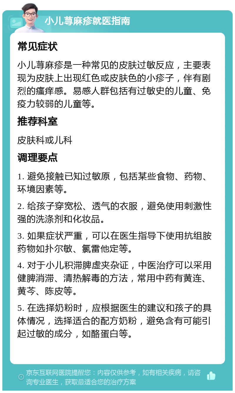 小儿荨麻疹就医指南 常见症状 小儿荨麻疹是一种常见的皮肤过敏反应，主要表现为皮肤上出现红色或皮肤色的小疹子，伴有剧烈的瘙痒感。易感人群包括有过敏史的儿童、免疫力较弱的儿童等。 推荐科室 皮肤科或儿科 调理要点 1. 避免接触已知过敏原，包括某些食物、药物、环境因素等。 2. 给孩子穿宽松、透气的衣服，避免使用刺激性强的洗涤剂和化妆品。 3. 如果症状严重，可以在医生指导下使用抗组胺药物如扑尔敏、氯雷他定等。 4. 对于小儿积滞脾虚夹杂证，中医治疗可以采用健脾消滞、清热解毒的方法，常用中药有黄连、黄芩、陈皮等。 5. 在选择奶粉时，应根据医生的建议和孩子的具体情况，选择适合的配方奶粉，避免含有可能引起过敏的成分，如酪蛋白等。