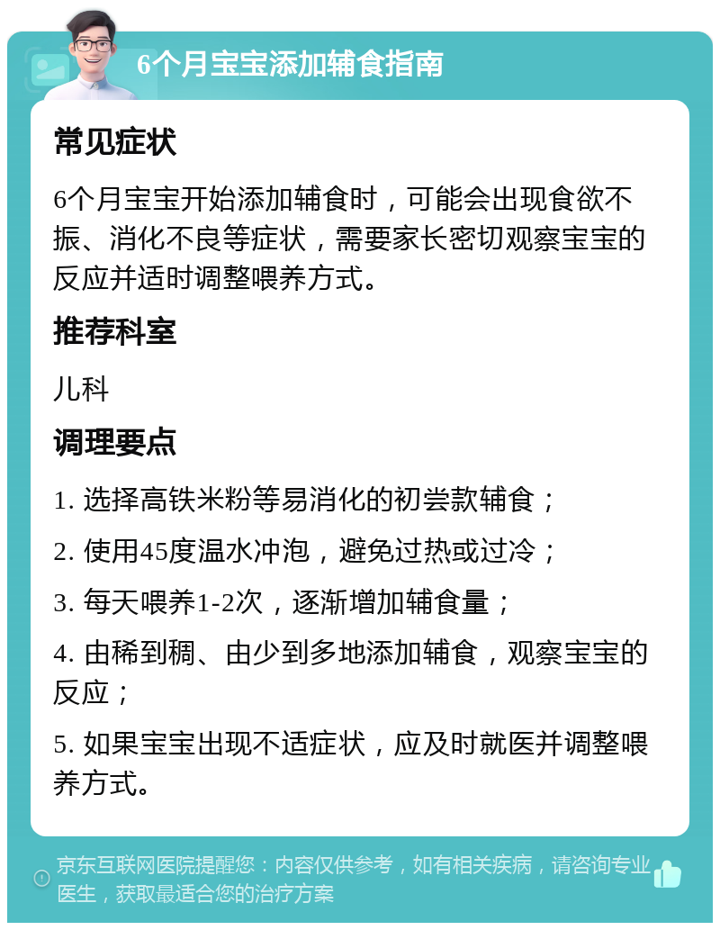 6个月宝宝添加辅食指南 常见症状 6个月宝宝开始添加辅食时，可能会出现食欲不振、消化不良等症状，需要家长密切观察宝宝的反应并适时调整喂养方式。 推荐科室 儿科 调理要点 1. 选择高铁米粉等易消化的初尝款辅食； 2. 使用45度温水冲泡，避免过热或过冷； 3. 每天喂养1-2次，逐渐增加辅食量； 4. 由稀到稠、由少到多地添加辅食，观察宝宝的反应； 5. 如果宝宝出现不适症状，应及时就医并调整喂养方式。