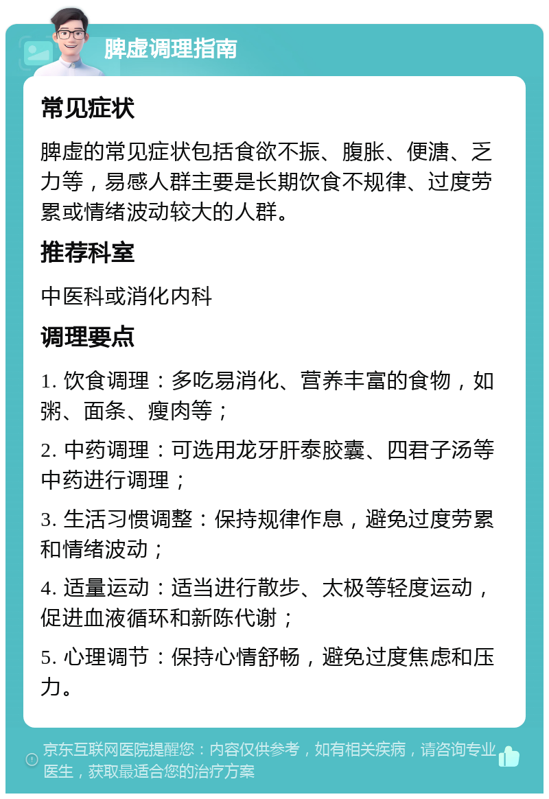 脾虚调理指南 常见症状 脾虚的常见症状包括食欲不振、腹胀、便溏、乏力等，易感人群主要是长期饮食不规律、过度劳累或情绪波动较大的人群。 推荐科室 中医科或消化内科 调理要点 1. 饮食调理：多吃易消化、营养丰富的食物，如粥、面条、瘦肉等； 2. 中药调理：可选用龙牙肝泰胶囊、四君子汤等中药进行调理； 3. 生活习惯调整：保持规律作息，避免过度劳累和情绪波动； 4. 适量运动：适当进行散步、太极等轻度运动，促进血液循环和新陈代谢； 5. 心理调节：保持心情舒畅，避免过度焦虑和压力。