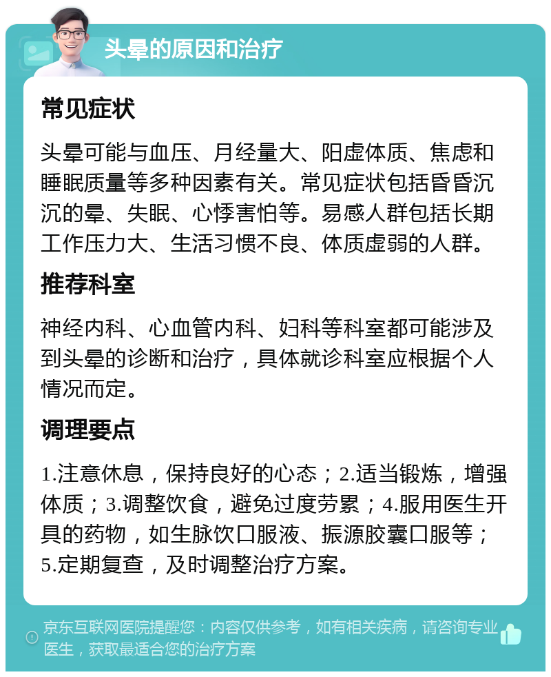 头晕的原因和治疗 常见症状 头晕可能与血压、月经量大、阳虚体质、焦虑和睡眠质量等多种因素有关。常见症状包括昏昏沉沉的晕、失眠、心悸害怕等。易感人群包括长期工作压力大、生活习惯不良、体质虚弱的人群。 推荐科室 神经内科、心血管内科、妇科等科室都可能涉及到头晕的诊断和治疗，具体就诊科室应根据个人情况而定。 调理要点 1.注意休息，保持良好的心态；2.适当锻炼，增强体质；3.调整饮食，避免过度劳累；4.服用医生开具的药物，如生脉饮口服液、振源胶囊口服等；5.定期复查，及时调整治疗方案。