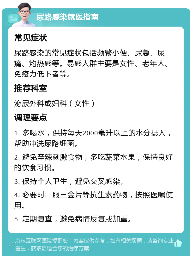 尿路感染就医指南 常见症状 尿路感染的常见症状包括频繁小便、尿急、尿痛、灼热感等。易感人群主要是女性、老年人、免疫力低下者等。 推荐科室 泌尿外科或妇科（女性） 调理要点 1. 多喝水，保持每天2000毫升以上的水分摄入，帮助冲洗尿路细菌。 2. 避免辛辣刺激食物，多吃蔬菜水果，保持良好的饮食习惯。 3. 保持个人卫生，避免交叉感染。 4. 必要时口服三金片等抗生素药物，按照医嘱使用。 5. 定期复查，避免病情反复或加重。