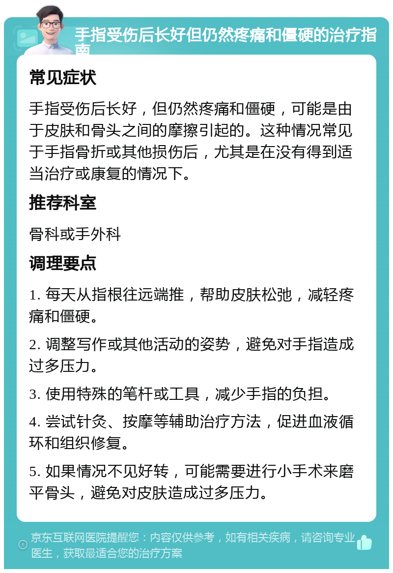 手指受伤后长好但仍然疼痛和僵硬的治疗指南 常见症状 手指受伤后长好，但仍然疼痛和僵硬，可能是由于皮肤和骨头之间的摩擦引起的。这种情况常见于手指骨折或其他损伤后，尤其是在没有得到适当治疗或康复的情况下。 推荐科室 骨科或手外科 调理要点 1. 每天从指根往远端推，帮助皮肤松弛，减轻疼痛和僵硬。 2. 调整写作或其他活动的姿势，避免对手指造成过多压力。 3. 使用特殊的笔杆或工具，减少手指的负担。 4. 尝试针灸、按摩等辅助治疗方法，促进血液循环和组织修复。 5. 如果情况不见好转，可能需要进行小手术来磨平骨头，避免对皮肤造成过多压力。