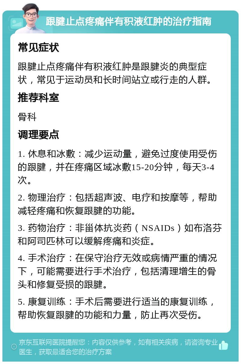 跟腱止点疼痛伴有积液红肿的治疗指南 常见症状 跟腱止点疼痛伴有积液红肿是跟腱炎的典型症状，常见于运动员和长时间站立或行走的人群。 推荐科室 骨科 调理要点 1. 休息和冰敷：减少运动量，避免过度使用受伤的跟腱，并在疼痛区域冰敷15-20分钟，每天3-4次。 2. 物理治疗：包括超声波、电疗和按摩等，帮助减轻疼痛和恢复跟腱的功能。 3. 药物治疗：非甾体抗炎药（NSAIDs）如布洛芬和阿司匹林可以缓解疼痛和炎症。 4. 手术治疗：在保守治疗无效或病情严重的情况下，可能需要进行手术治疗，包括清理增生的骨头和修复受损的跟腱。 5. 康复训练：手术后需要进行适当的康复训练，帮助恢复跟腱的功能和力量，防止再次受伤。