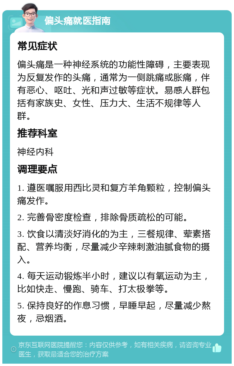 偏头痛就医指南 常见症状 偏头痛是一种神经系统的功能性障碍，主要表现为反复发作的头痛，通常为一侧跳痛或胀痛，伴有恶心、呕吐、光和声过敏等症状。易感人群包括有家族史、女性、压力大、生活不规律等人群。 推荐科室 神经内科 调理要点 1. 遵医嘱服用西比灵和复方羊角颗粒，控制偏头痛发作。 2. 完善骨密度检查，排除骨质疏松的可能。 3. 饮食以清淡好消化的为主，三餐规律、荤素搭配、营养均衡，尽量减少辛辣刺激油腻食物的摄入。 4. 每天运动锻炼半小时，建议以有氧运动为主，比如快走、慢跑、骑车、打太极拳等。 5. 保持良好的作息习惯，早睡早起，尽量减少熬夜，忌烟酒。