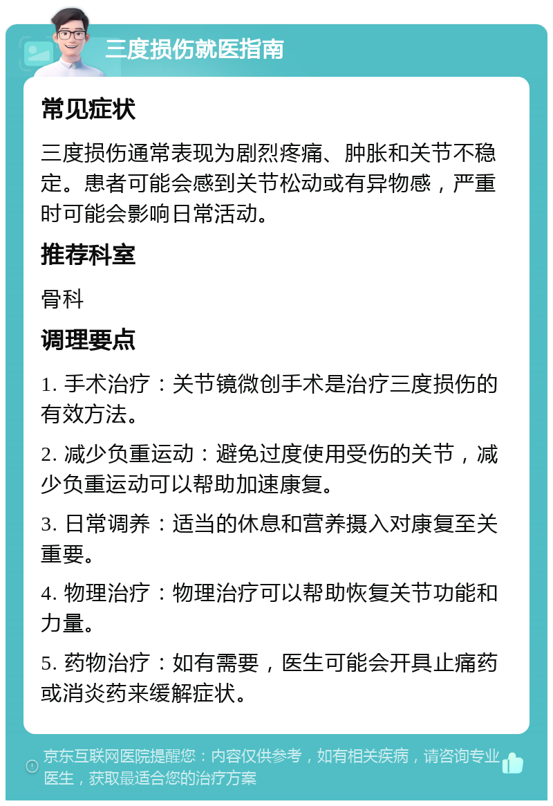 三度损伤就医指南 常见症状 三度损伤通常表现为剧烈疼痛、肿胀和关节不稳定。患者可能会感到关节松动或有异物感，严重时可能会影响日常活动。 推荐科室 骨科 调理要点 1. 手术治疗：关节镜微创手术是治疗三度损伤的有效方法。 2. 减少负重运动：避免过度使用受伤的关节，减少负重运动可以帮助加速康复。 3. 日常调养：适当的休息和营养摄入对康复至关重要。 4. 物理治疗：物理治疗可以帮助恢复关节功能和力量。 5. 药物治疗：如有需要，医生可能会开具止痛药或消炎药来缓解症状。