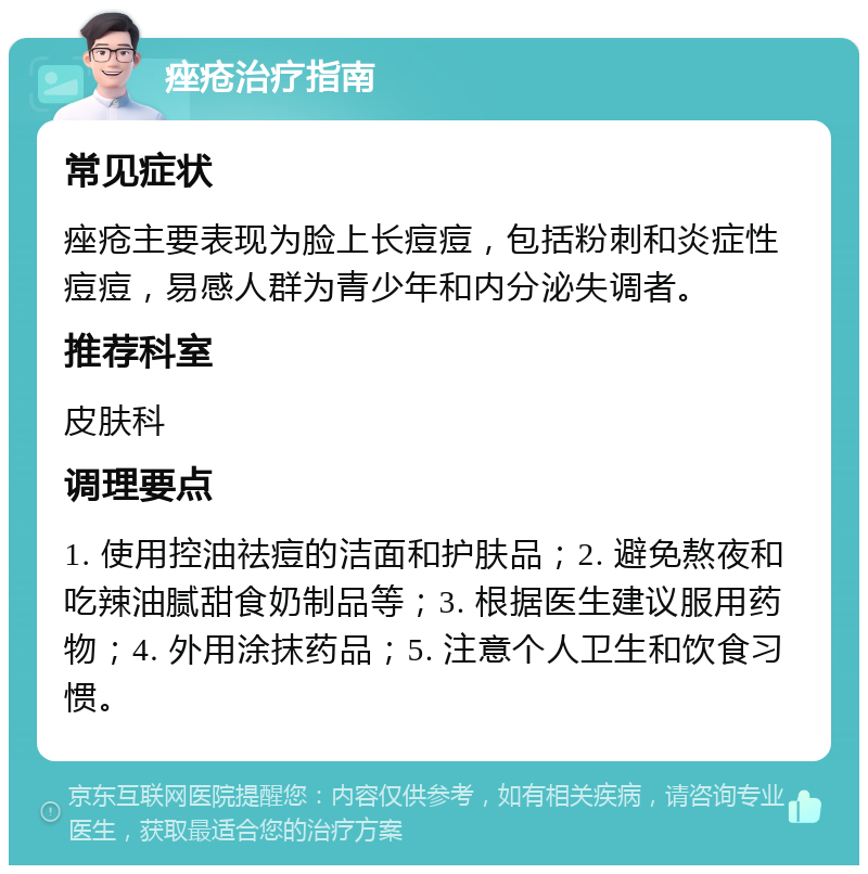 痤疮治疗指南 常见症状 痤疮主要表现为脸上长痘痘，包括粉刺和炎症性痘痘，易感人群为青少年和内分泌失调者。 推荐科室 皮肤科 调理要点 1. 使用控油祛痘的洁面和护肤品；2. 避免熬夜和吃辣油腻甜食奶制品等；3. 根据医生建议服用药物；4. 外用涂抹药品；5. 注意个人卫生和饮食习惯。