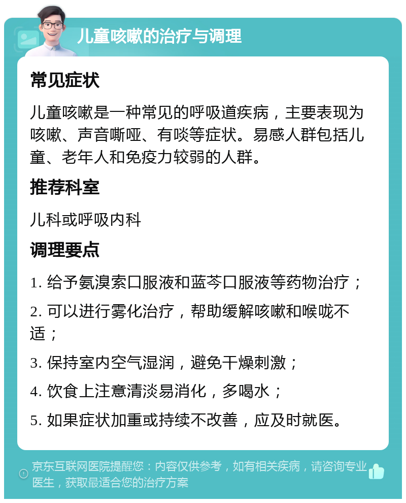 儿童咳嗽的治疗与调理 常见症状 儿童咳嗽是一种常见的呼吸道疾病，主要表现为咳嗽、声音嘶哑、有啖等症状。易感人群包括儿童、老年人和免疫力较弱的人群。 推荐科室 儿科或呼吸内科 调理要点 1. 给予氨溴索口服液和蓝芩口服液等药物治疗； 2. 可以进行雾化治疗，帮助缓解咳嗽和喉咙不适； 3. 保持室内空气湿润，避免干燥刺激； 4. 饮食上注意清淡易消化，多喝水； 5. 如果症状加重或持续不改善，应及时就医。