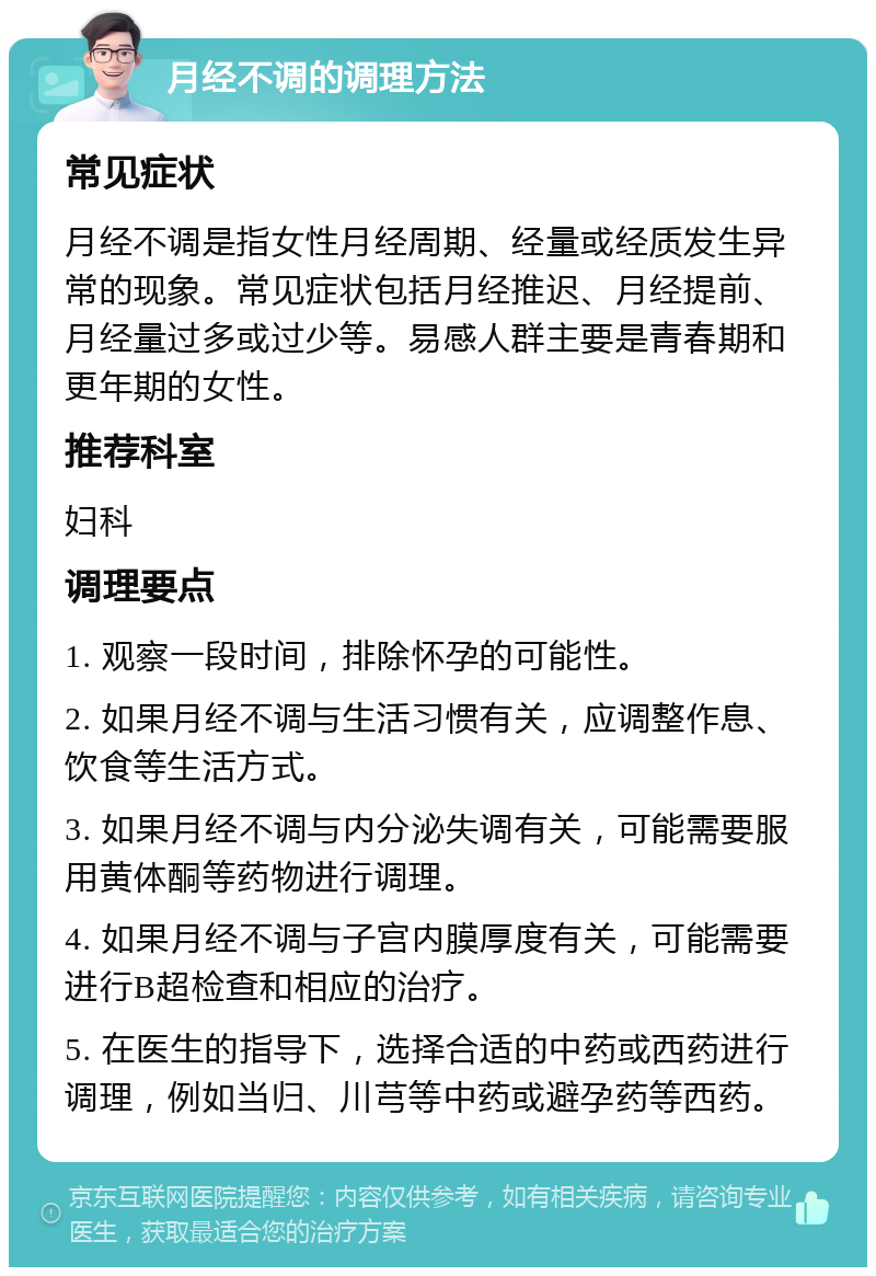 月经不调的调理方法 常见症状 月经不调是指女性月经周期、经量或经质发生异常的现象。常见症状包括月经推迟、月经提前、月经量过多或过少等。易感人群主要是青春期和更年期的女性。 推荐科室 妇科 调理要点 1. 观察一段时间，排除怀孕的可能性。 2. 如果月经不调与生活习惯有关，应调整作息、饮食等生活方式。 3. 如果月经不调与内分泌失调有关，可能需要服用黄体酮等药物进行调理。 4. 如果月经不调与子宫内膜厚度有关，可能需要进行B超检查和相应的治疗。 5. 在医生的指导下，选择合适的中药或西药进行调理，例如当归、川芎等中药或避孕药等西药。