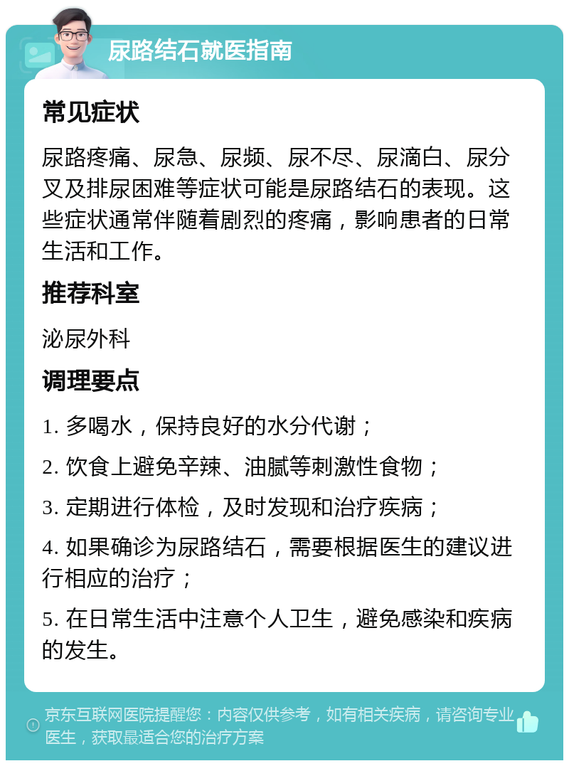 尿路结石就医指南 常见症状 尿路疼痛、尿急、尿频、尿不尽、尿滴白、尿分叉及排尿困难等症状可能是尿路结石的表现。这些症状通常伴随着剧烈的疼痛，影响患者的日常生活和工作。 推荐科室 泌尿外科 调理要点 1. 多喝水，保持良好的水分代谢； 2. 饮食上避免辛辣、油腻等刺激性食物； 3. 定期进行体检，及时发现和治疗疾病； 4. 如果确诊为尿路结石，需要根据医生的建议进行相应的治疗； 5. 在日常生活中注意个人卫生，避免感染和疾病的发生。