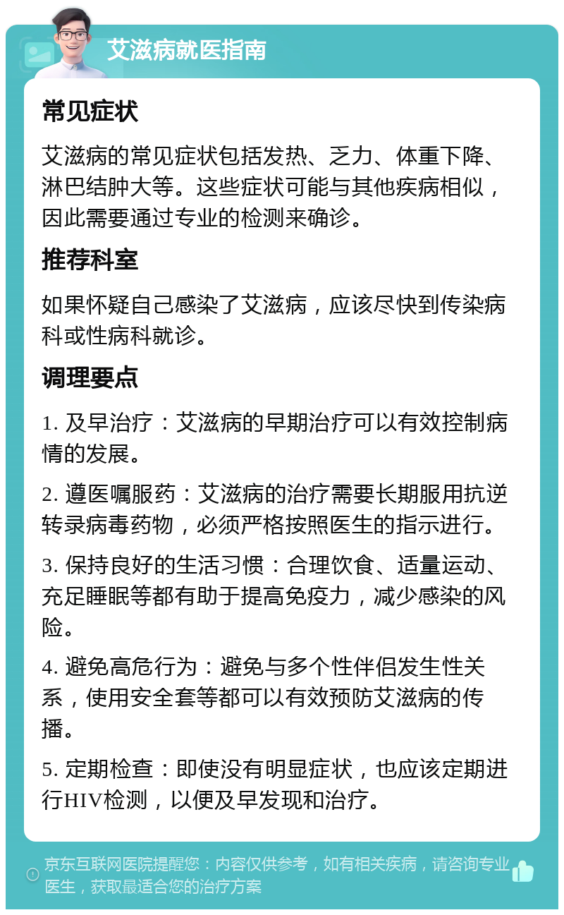 艾滋病就医指南 常见症状 艾滋病的常见症状包括发热、乏力、体重下降、淋巴结肿大等。这些症状可能与其他疾病相似，因此需要通过专业的检测来确诊。 推荐科室 如果怀疑自己感染了艾滋病，应该尽快到传染病科或性病科就诊。 调理要点 1. 及早治疗：艾滋病的早期治疗可以有效控制病情的发展。 2. 遵医嘱服药：艾滋病的治疗需要长期服用抗逆转录病毒药物，必须严格按照医生的指示进行。 3. 保持良好的生活习惯：合理饮食、适量运动、充足睡眠等都有助于提高免疫力，减少感染的风险。 4. 避免高危行为：避免与多个性伴侣发生性关系，使用安全套等都可以有效预防艾滋病的传播。 5. 定期检查：即使没有明显症状，也应该定期进行HIV检测，以便及早发现和治疗。