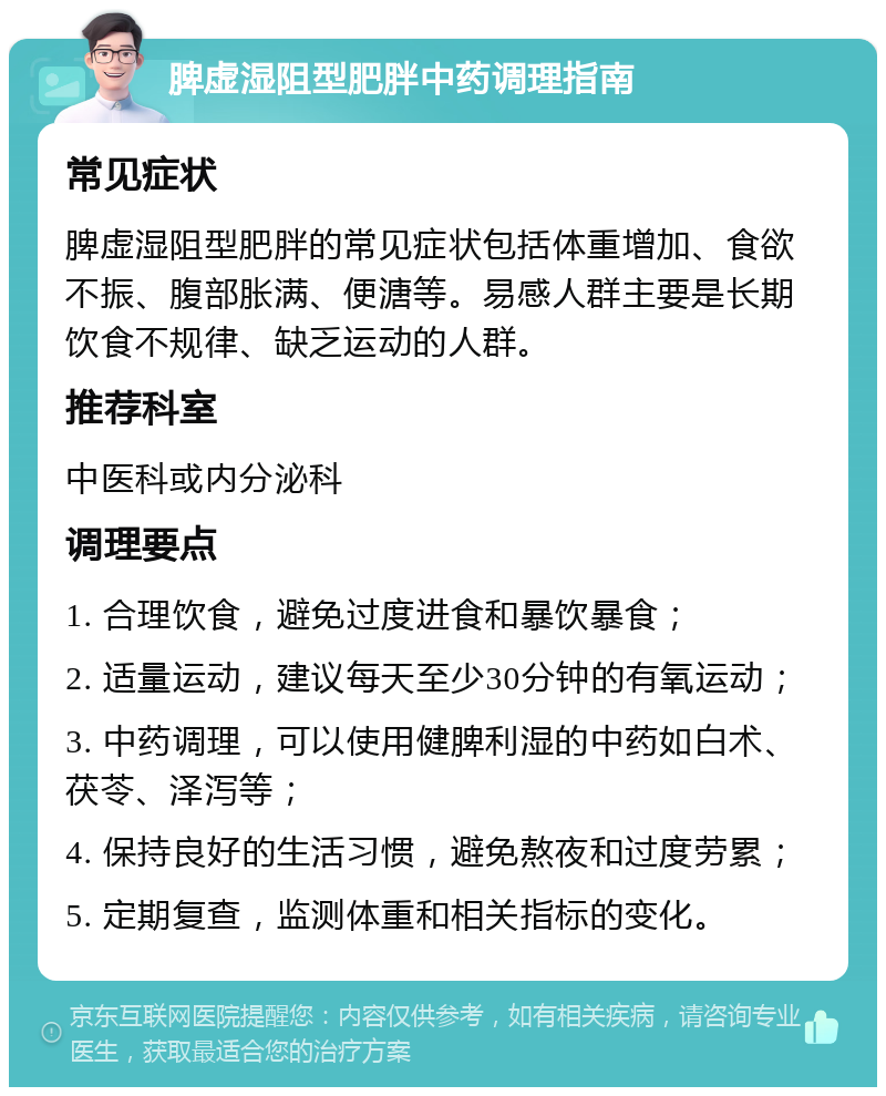 脾虚湿阻型肥胖中药调理指南 常见症状 脾虚湿阻型肥胖的常见症状包括体重增加、食欲不振、腹部胀满、便溏等。易感人群主要是长期饮食不规律、缺乏运动的人群。 推荐科室 中医科或内分泌科 调理要点 1. 合理饮食，避免过度进食和暴饮暴食； 2. 适量运动，建议每天至少30分钟的有氧运动； 3. 中药调理，可以使用健脾利湿的中药如白术、茯苓、泽泻等； 4. 保持良好的生活习惯，避免熬夜和过度劳累； 5. 定期复查，监测体重和相关指标的变化。