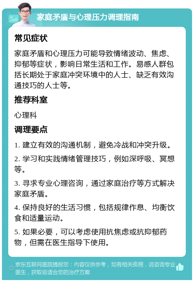 家庭矛盾与心理压力调理指南 常见症状 家庭矛盾和心理压力可能导致情绪波动、焦虑、抑郁等症状，影响日常生活和工作。易感人群包括长期处于家庭冲突环境中的人士、缺乏有效沟通技巧的人士等。 推荐科室 心理科 调理要点 1. 建立有效的沟通机制，避免冷战和冲突升级。 2. 学习和实践情绪管理技巧，例如深呼吸、冥想等。 3. 寻求专业心理咨询，通过家庭治疗等方式解决家庭矛盾。 4. 保持良好的生活习惯，包括规律作息、均衡饮食和适量运动。 5. 如果必要，可以考虑使用抗焦虑或抗抑郁药物，但需在医生指导下使用。