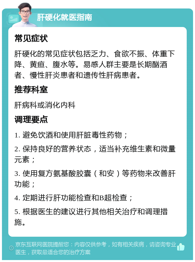 肝硬化就医指南 常见症状 肝硬化的常见症状包括乏力、食欲不振、体重下降、黄疸、腹水等。易感人群主要是长期酗酒者、慢性肝炎患者和遗传性肝病患者。 推荐科室 肝病科或消化内科 调理要点 1. 避免饮酒和使用肝脏毒性药物； 2. 保持良好的营养状态，适当补充维生素和微量元素； 3. 使用复方氨基酸胶囊（和安）等药物来改善肝功能； 4. 定期进行肝功能检查和B超检查； 5. 根据医生的建议进行其他相关治疗和调理措施。