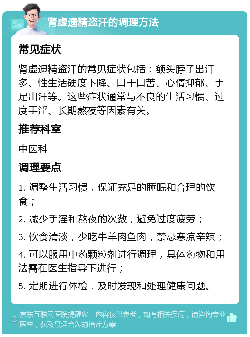 肾虚遗精盗汗的调理方法 常见症状 肾虚遗精盗汗的常见症状包括：额头脖子出汗多、性生活硬度下降、口干口苦、心情抑郁、手足出汗等。这些症状通常与不良的生活习惯、过度手淫、长期熬夜等因素有关。 推荐科室 中医科 调理要点 1. 调整生活习惯，保证充足的睡眠和合理的饮食； 2. 减少手淫和熬夜的次数，避免过度疲劳； 3. 饮食清淡，少吃牛羊肉鱼肉，禁忌寒凉辛辣； 4. 可以服用中药颗粒剂进行调理，具体药物和用法需在医生指导下进行； 5. 定期进行体检，及时发现和处理健康问题。